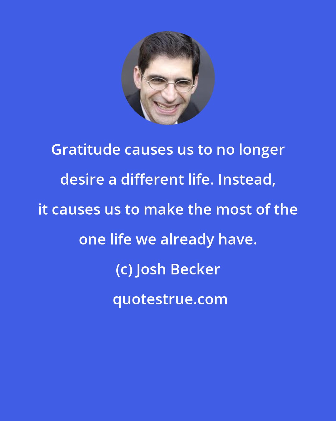 Josh Becker: Gratitude causes us to no longer desire a different life. Instead, it causes us to make the most of the one life we already have.