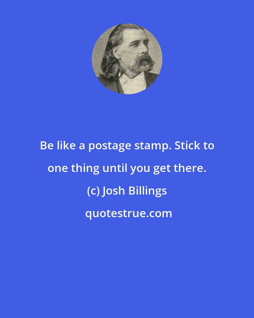 Josh Billings: Be like a postage stamp. Stick to one thing until you get there.