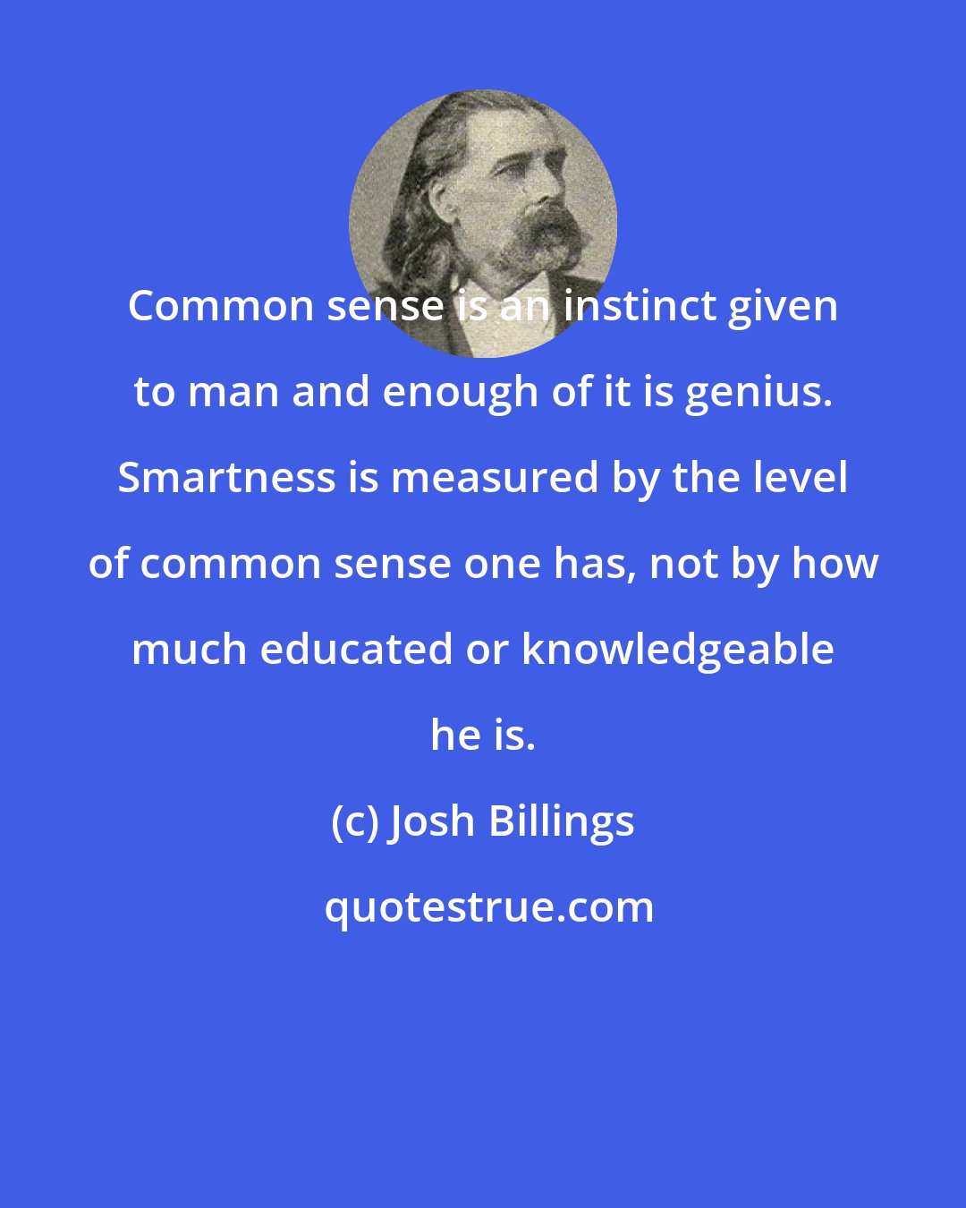 Josh Billings: Common sense is an instinct given to man and enough of it is genius. Smartness is measured by the level of common sense one has, not by how much educated or knowledgeable he is.