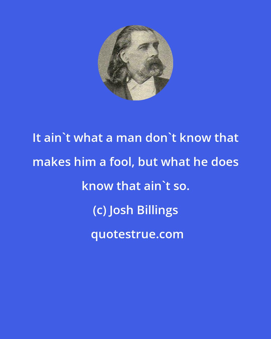 Josh Billings: It ain't what a man don't know that makes him a fool, but what he does know that ain't so.