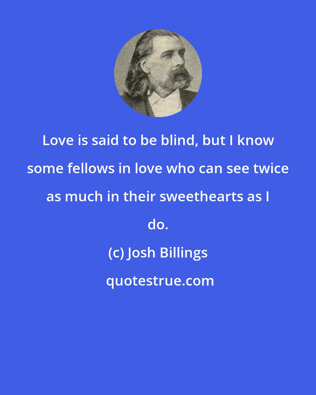 Josh Billings: Love is said to be blind, but I know some fellows in love who can see twice as much in their sweethearts as I do.