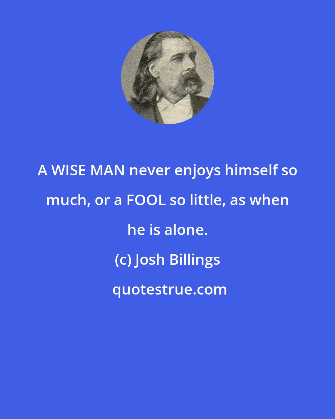 Josh Billings: A WISE MAN never enjoys himself so much, or a FOOL so little, as when he is alone.