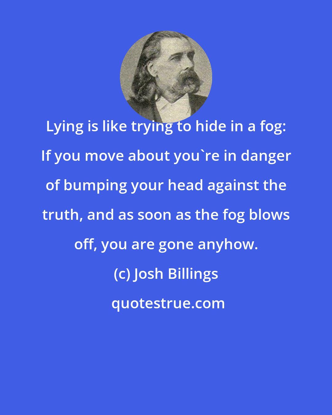 Josh Billings: Lying is like trying to hide in a fog: If you move about you're in danger of bumping your head against the truth, and as soon as the fog blows off, you are gone anyhow.