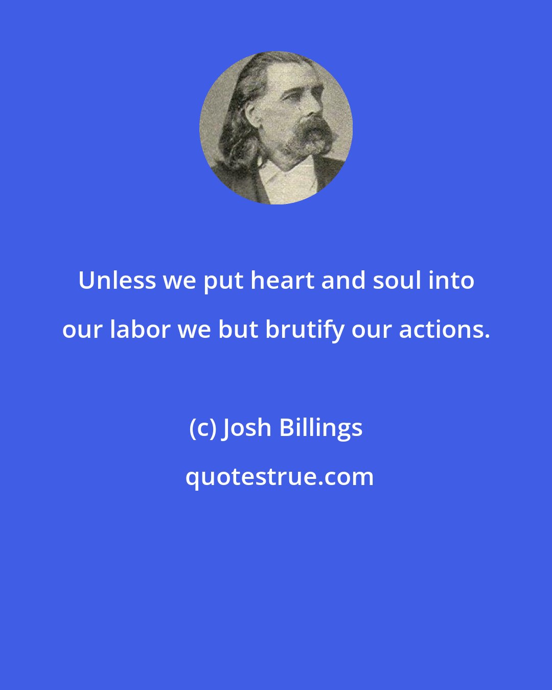 Josh Billings: Unless we put heart and soul into our labor we but brutify our actions.