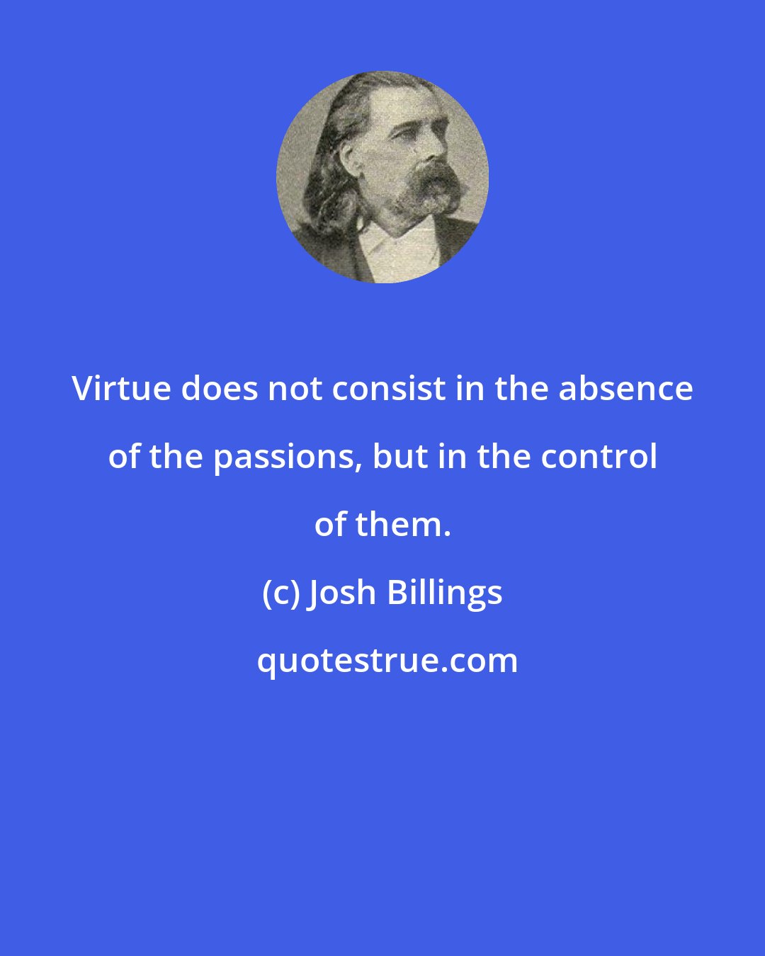 Josh Billings: Virtue does not consist in the absence of the passions, but in the control of them.