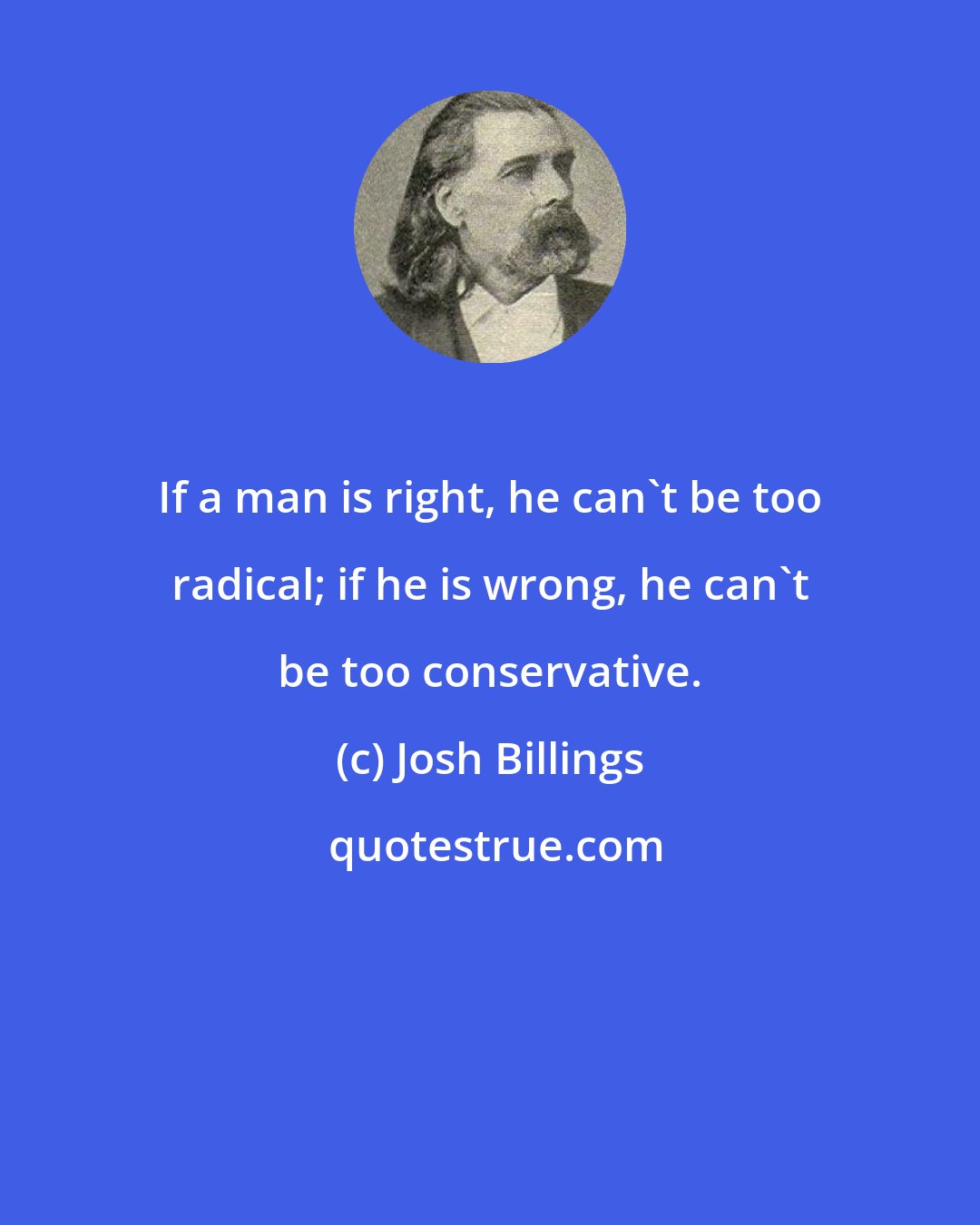 Josh Billings: If a man is right, he can't be too radical; if he is wrong, he can't be too conservative.