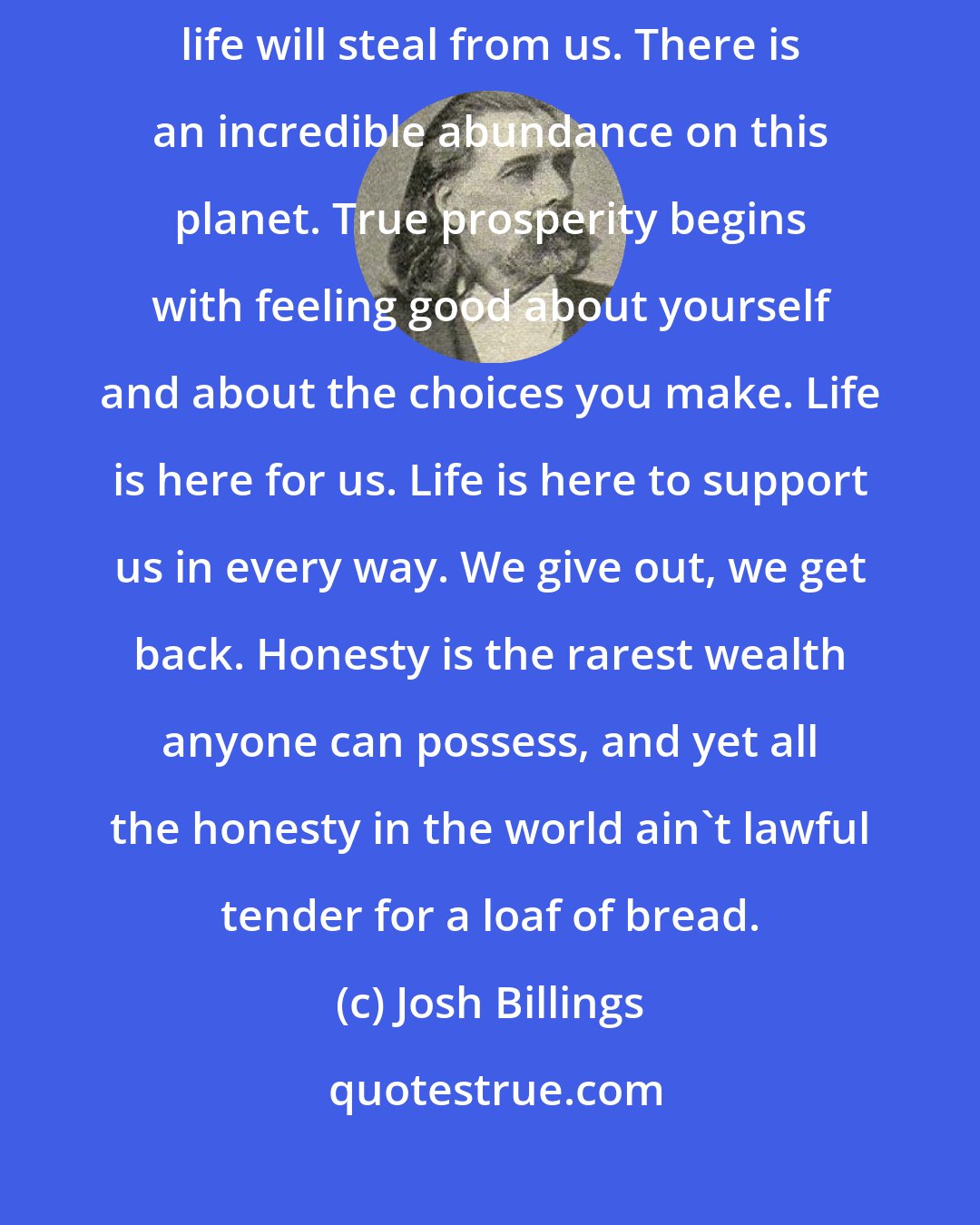 Josh Billings: Taking from others never results in prosperity. If we steal from others, life will steal from us. There is an incredible abundance on this planet. True prosperity begins with feeling good about yourself and about the choices you make. Life is here for us. Life is here to support us in every way. We give out, we get back. Honesty is the rarest wealth anyone can possess, and yet all the honesty in the world ain't lawful tender for a loaf of bread.