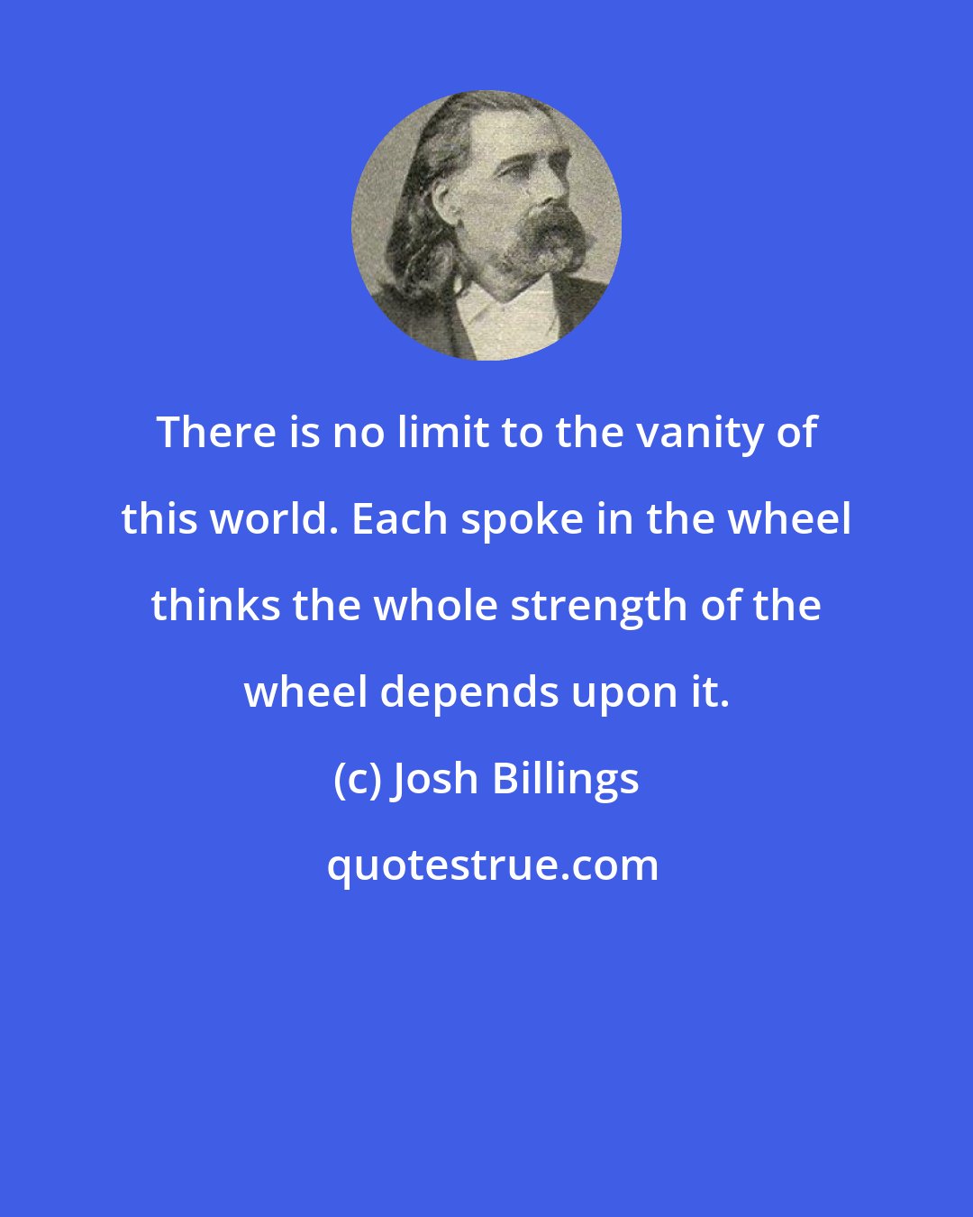 Josh Billings: There is no limit to the vanity of this world. Each spoke in the wheel thinks the whole strength of the wheel depends upon it.