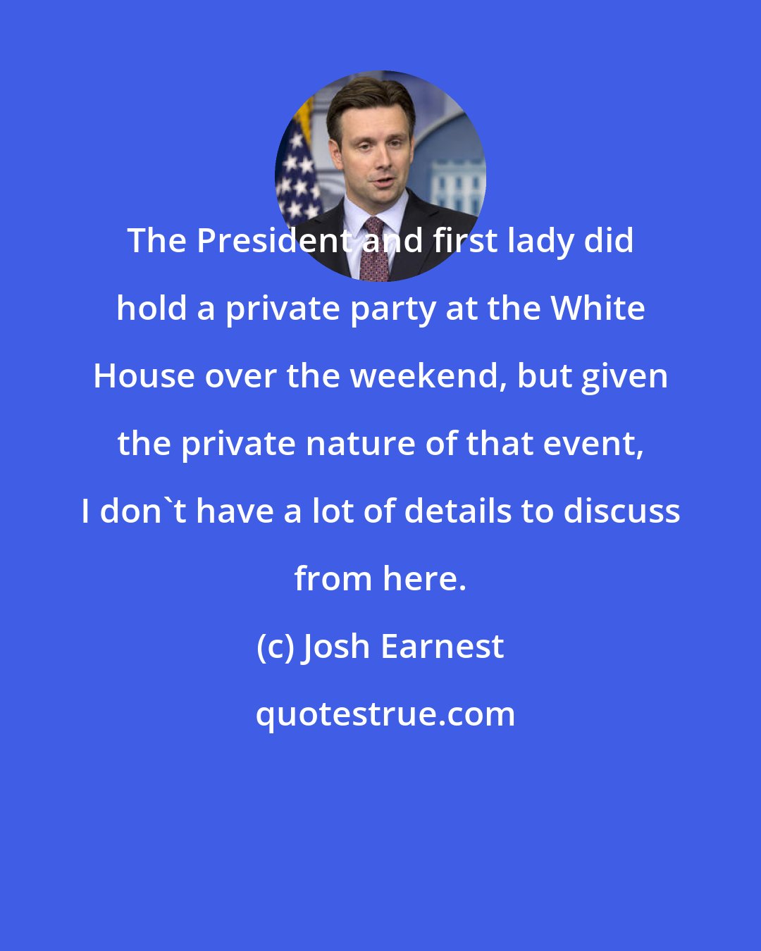 Josh Earnest: The President and first lady did hold a private party at the White House over the weekend, but given the private nature of that event, I don't have a lot of details to discuss from here.
