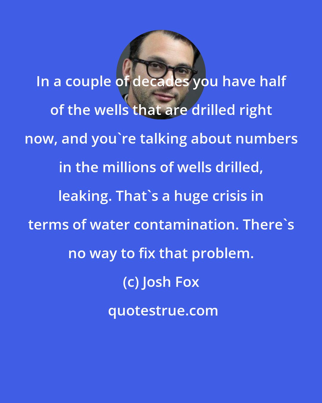 Josh Fox: In a couple of decades you have half of the wells that are drilled right now, and you're talking about numbers in the millions of wells drilled, leaking. That's a huge crisis in terms of water contamination. There's no way to fix that problem.