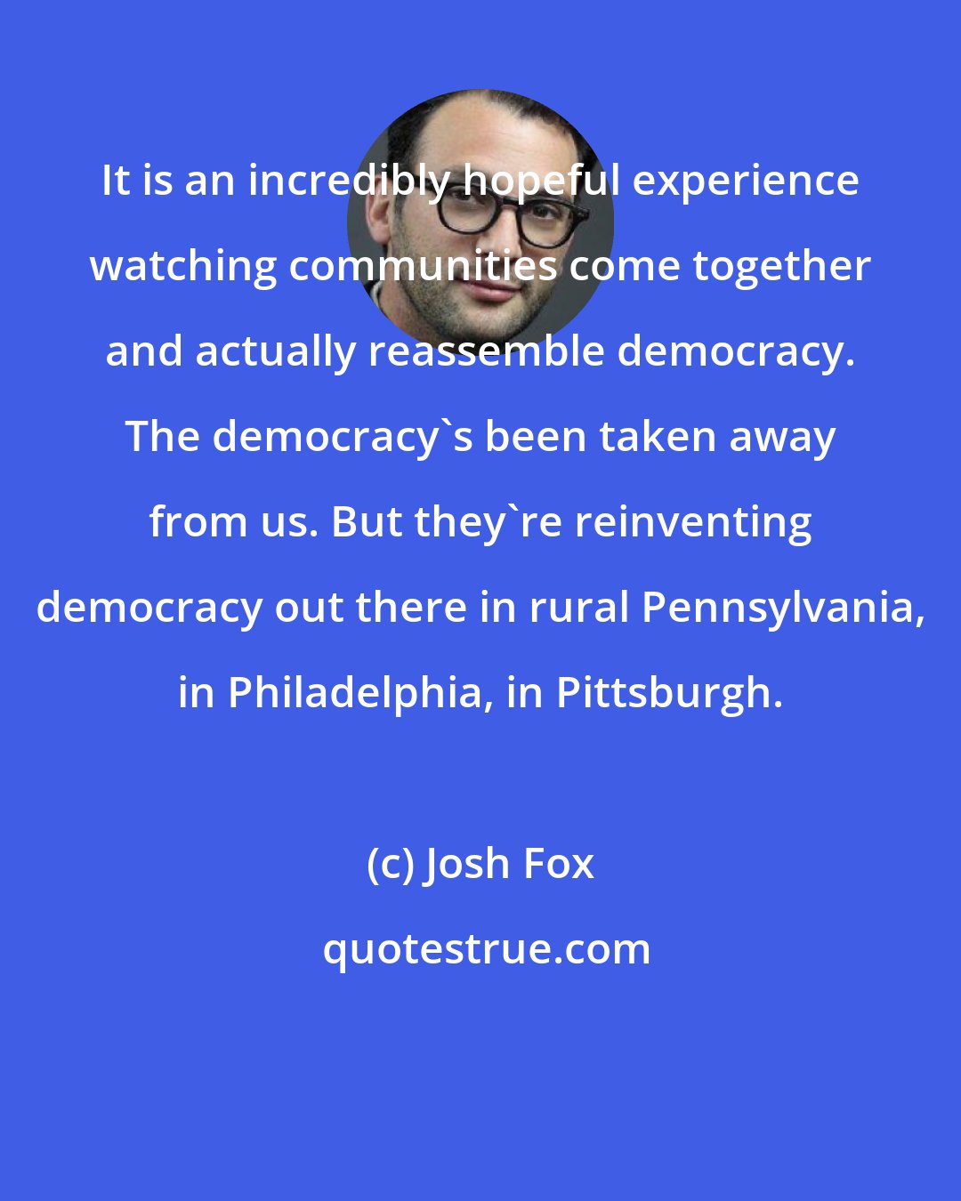 Josh Fox: It is an incredibly hopeful experience watching communities come together and actually reassemble democracy. The democracy's been taken away from us. But they're reinventing democracy out there in rural Pennsylvania, in Philadelphia, in Pittsburgh.
