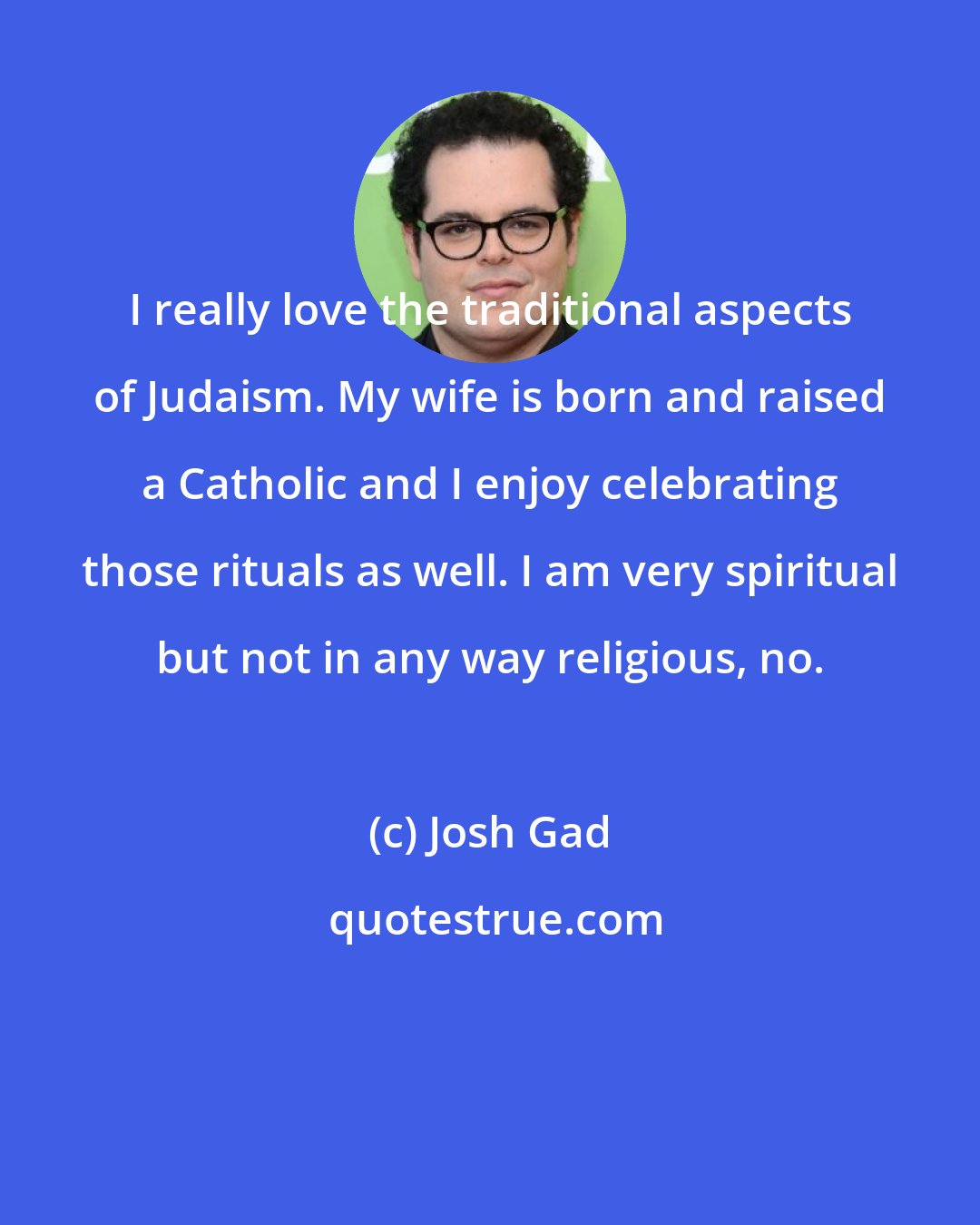 Josh Gad: I really love the traditional aspects of Judaism. My wife is born and raised a Catholic and I enjoy celebrating those rituals as well. I am very spiritual but not in any way religious, no.