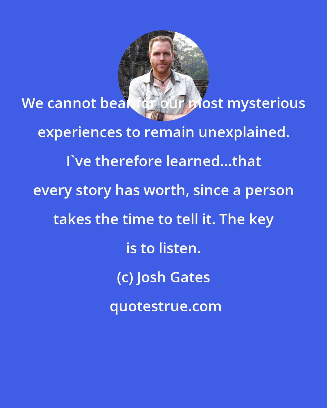 Josh Gates: We cannot bear for our most mysterious experiences to remain unexplained. I've therefore learned...that every story has worth, since a person takes the time to tell it. The key is to listen.