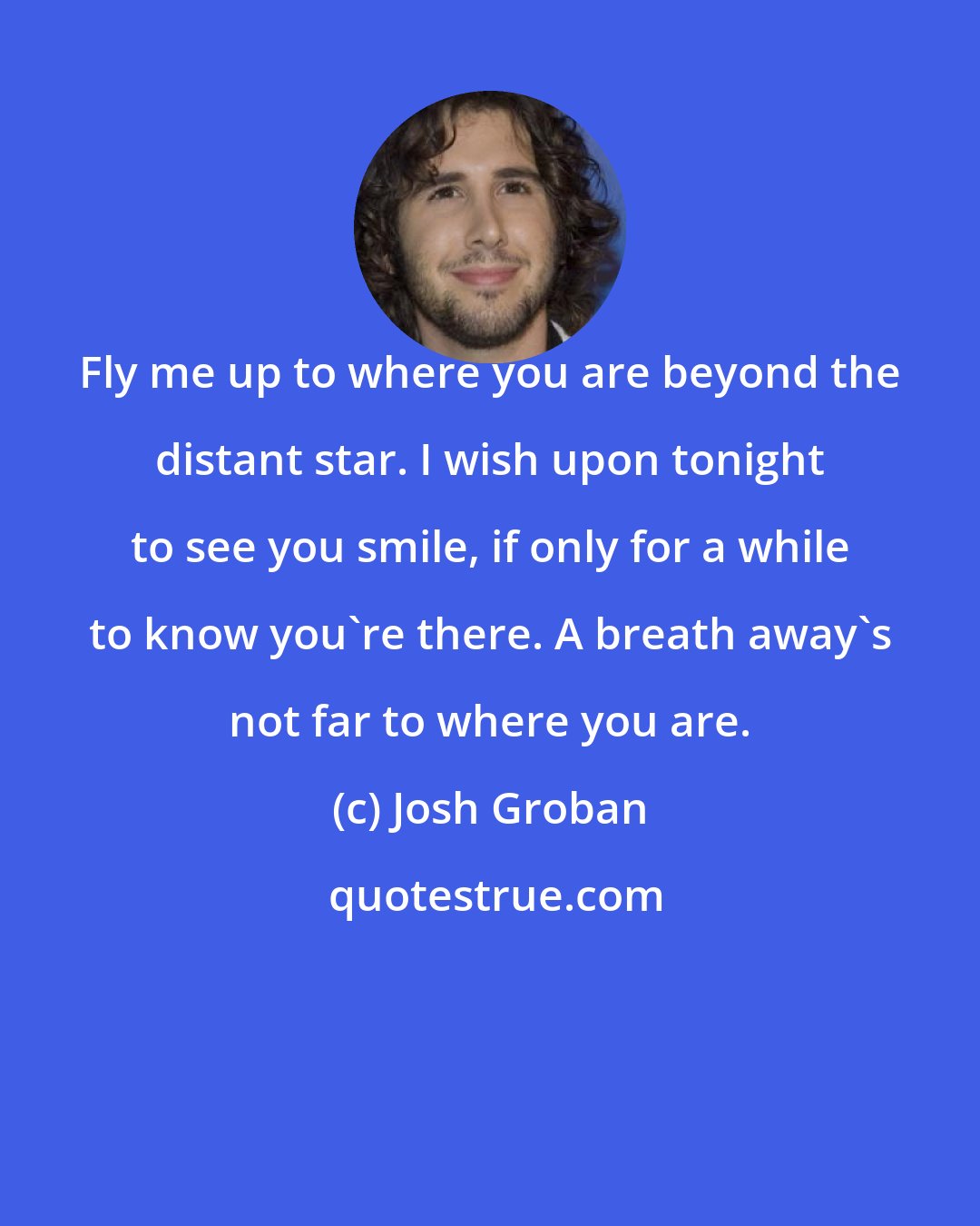 Josh Groban: Fly me up to where you are beyond the distant star. I wish upon tonight to see you smile, if only for a while to know you're there. A breath away's not far to where you are.