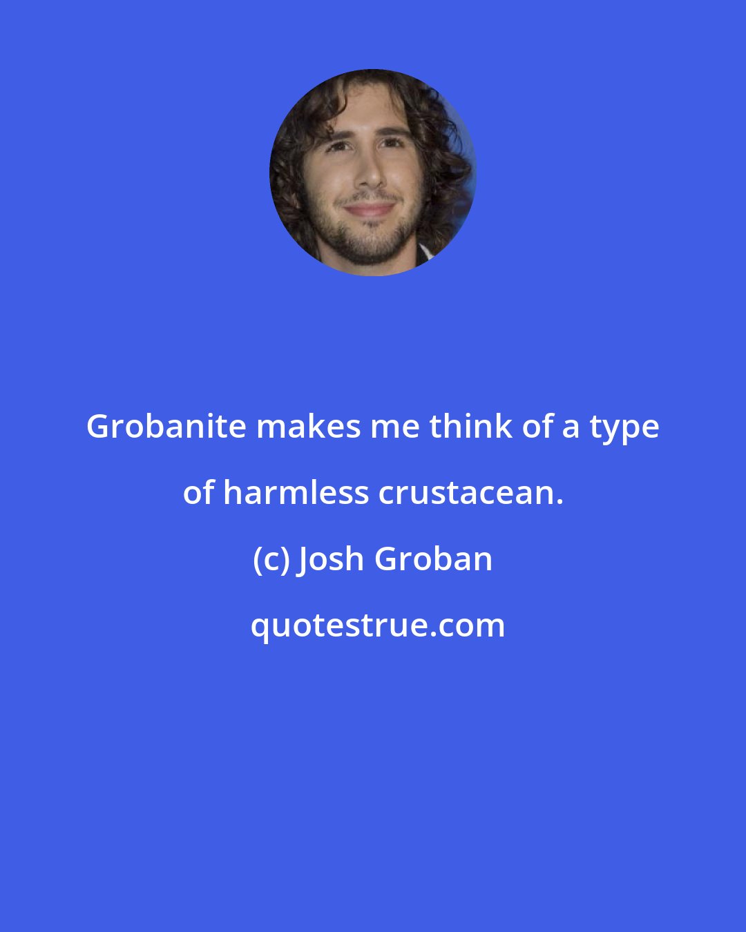 Josh Groban: Grobanite makes me think of a type of harmless crustacean.