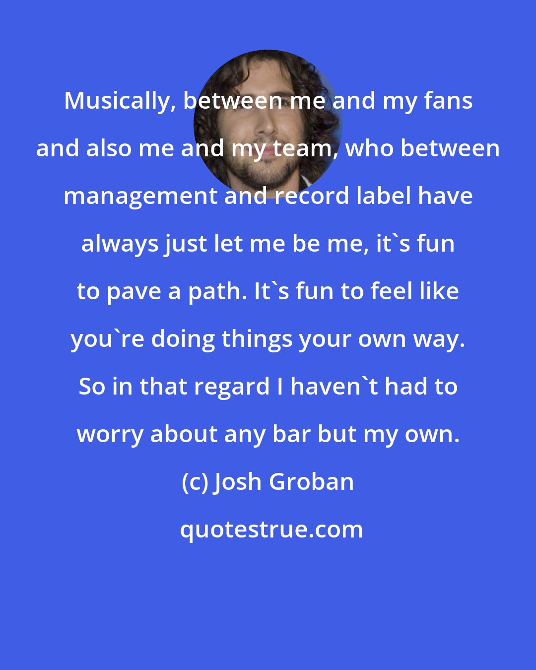 Josh Groban: Musically, between me and my fans and also me and my team, who between management and record label have always just let me be me, it's fun to pave a path. It's fun to feel like you're doing things your own way. So in that regard I haven't had to worry about any bar but my own.