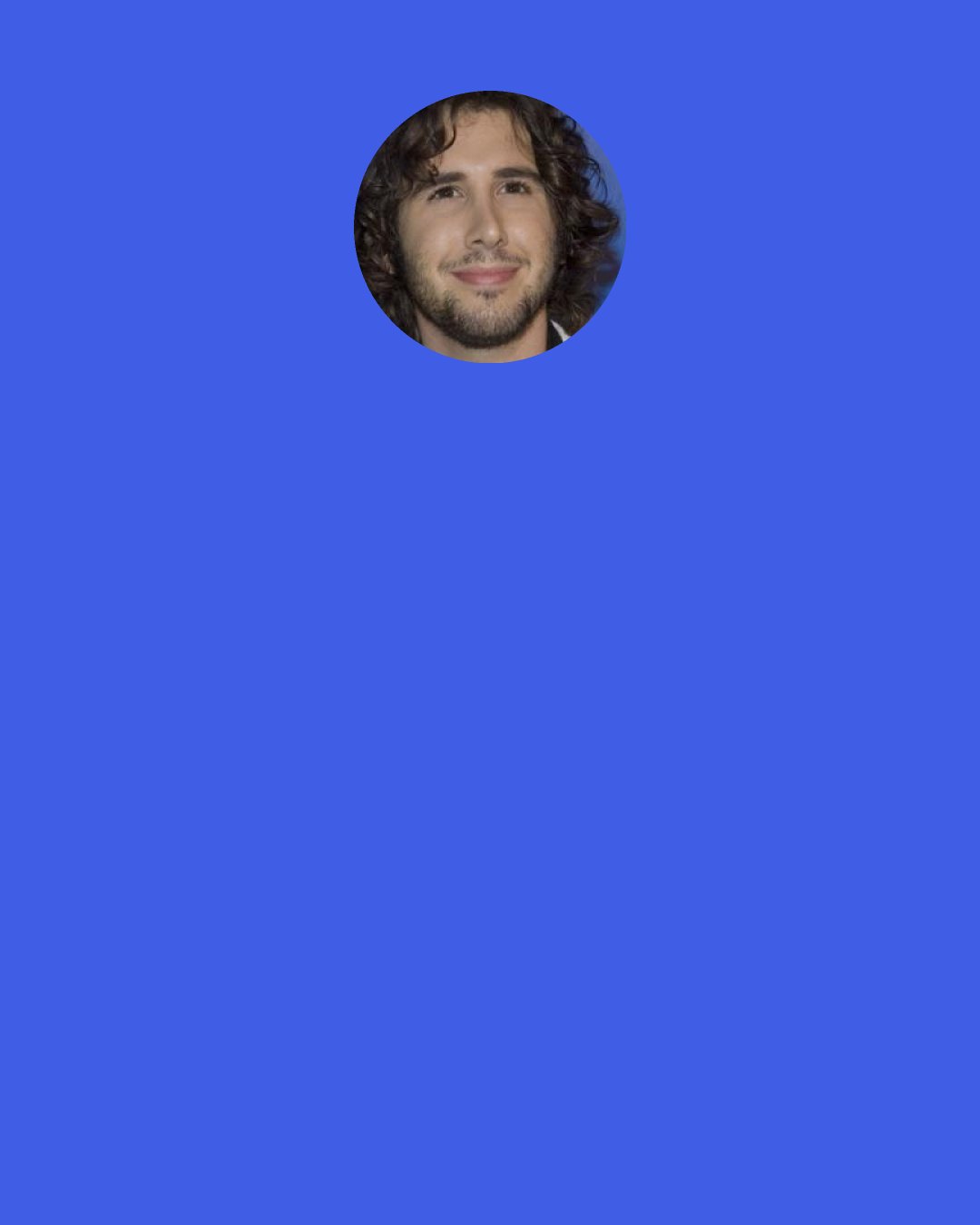 Josh Groban: The shower is my time to open up my operatic chops, because of the enormous echo. You sound five times as big in the shower, so I break into some "Nessun Dorma" from Puccini 's Turandot or Pearl Jam. You've got to go big when you're in the shower. There's no half-singing in the shower, you're either a rock star or an opera diva.