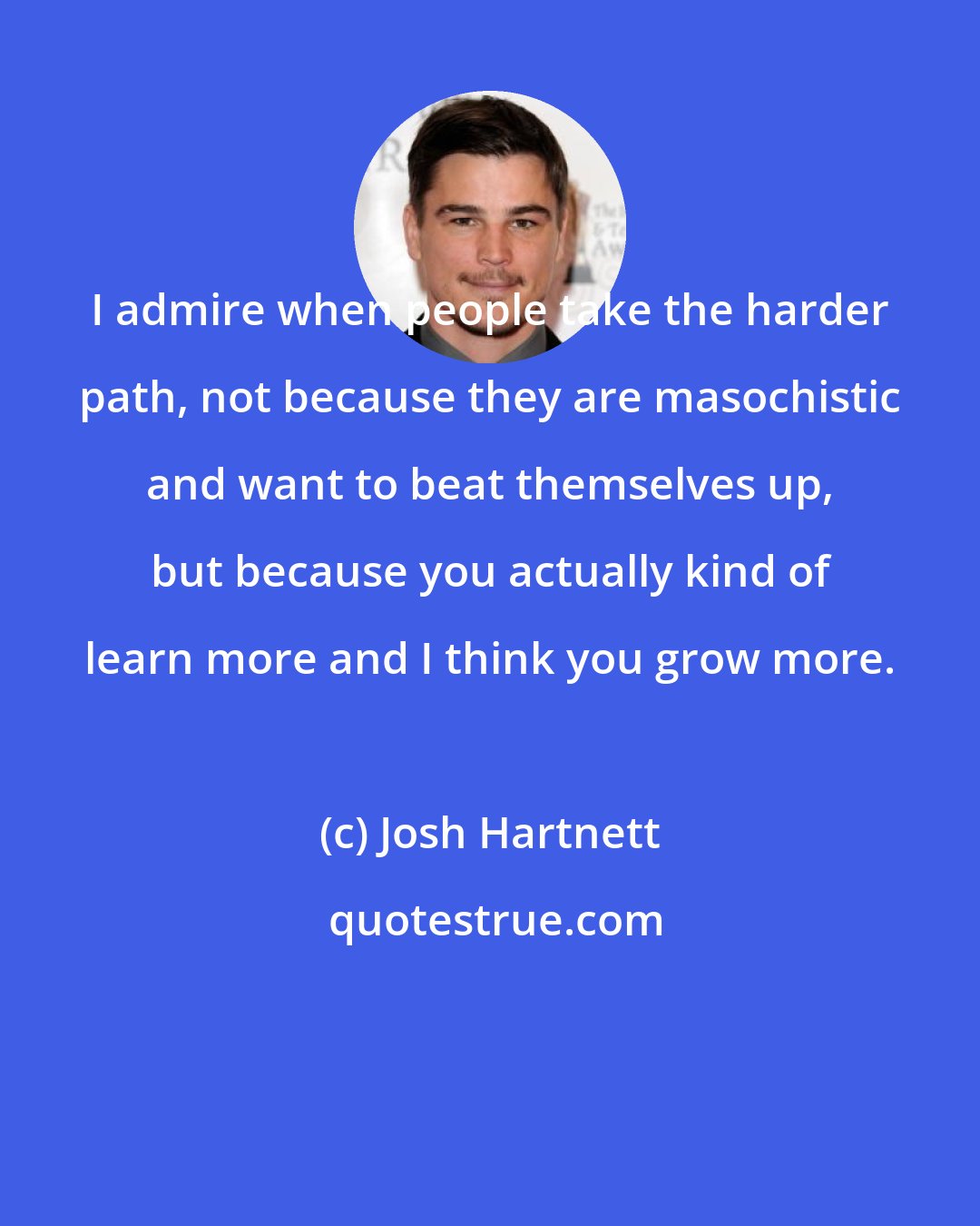 Josh Hartnett: I admire when people take the harder path, not because they are masochistic and want to beat themselves up, but because you actually kind of learn more and I think you grow more.