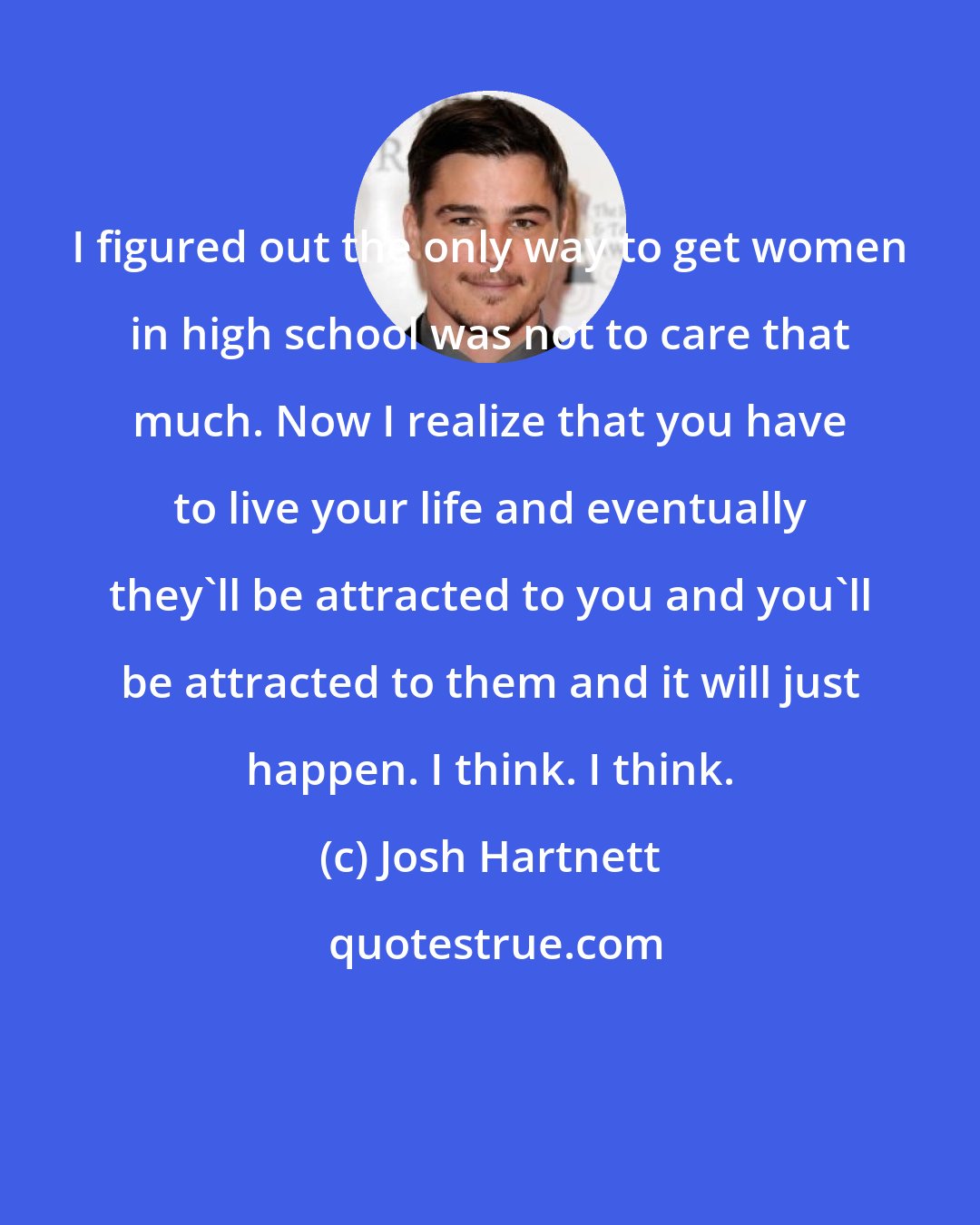 Josh Hartnett: I figured out the only way to get women in high school was not to care that much. Now I realize that you have to live your life and eventually they'll be attracted to you and you'll be attracted to them and it will just happen. I think. I think.