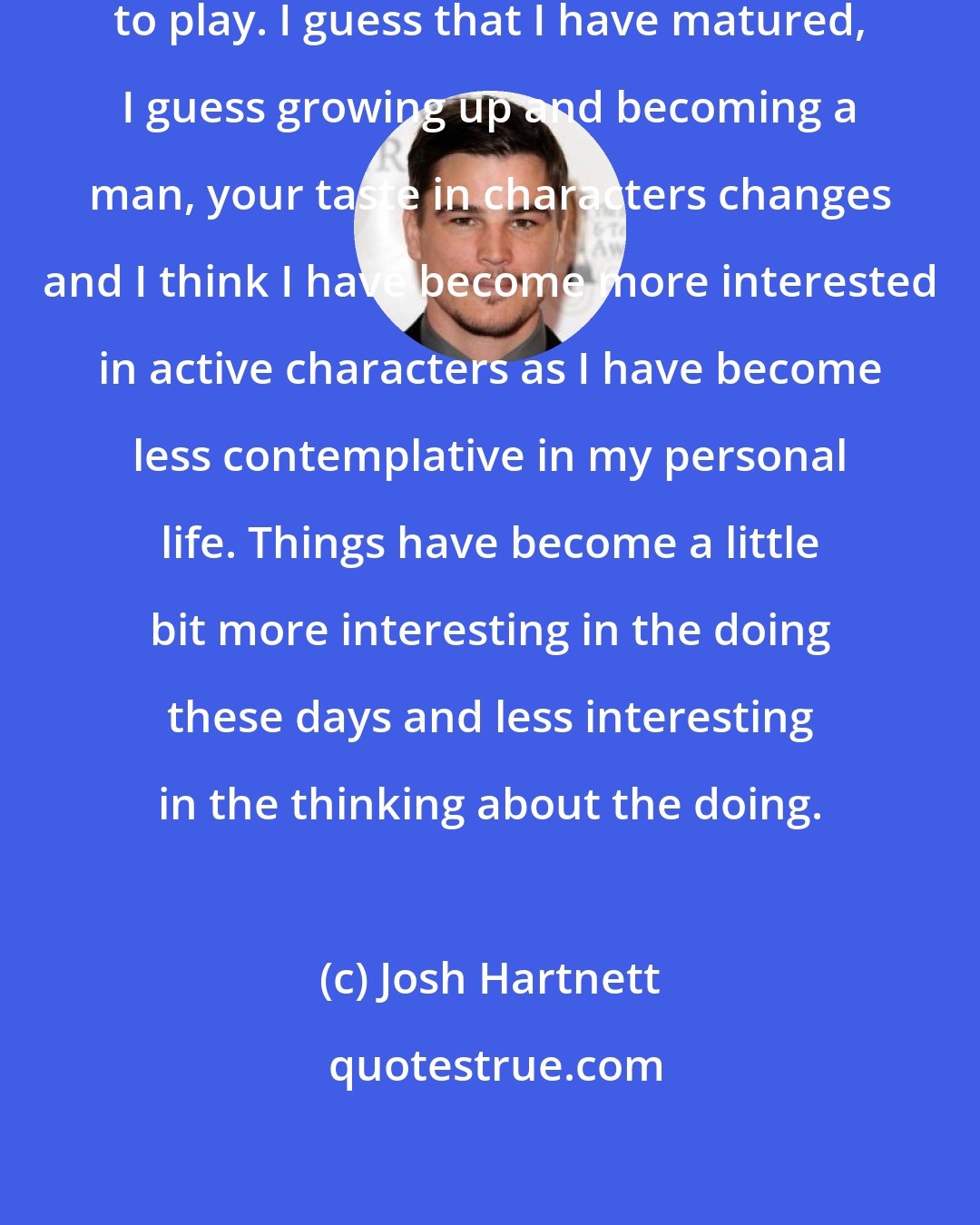 Josh Hartnett: I just think of interesting roles to play. I guess that I have matured, I guess growing up and becoming a man, your taste in characters changes and I think I have become more interested in active characters as I have become less contemplative in my personal life. Things have become a little bit more interesting in the doing these days and less interesting in the thinking about the doing.