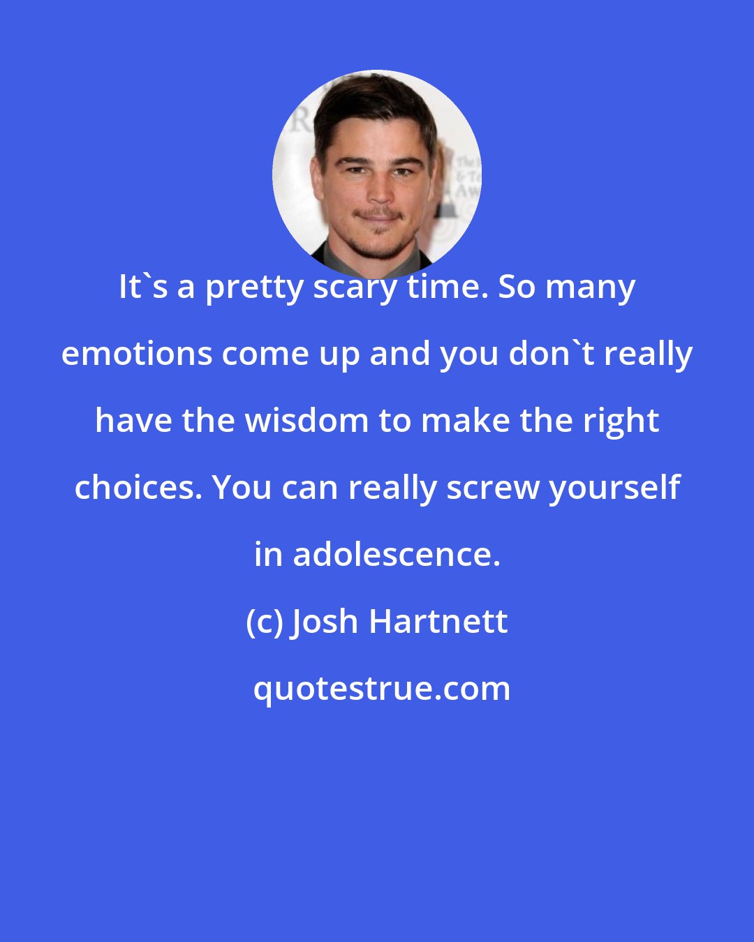 Josh Hartnett: It's a pretty scary time. So many emotions come up and you don't really have the wisdom to make the right choices. You can really screw yourself in adolescence.