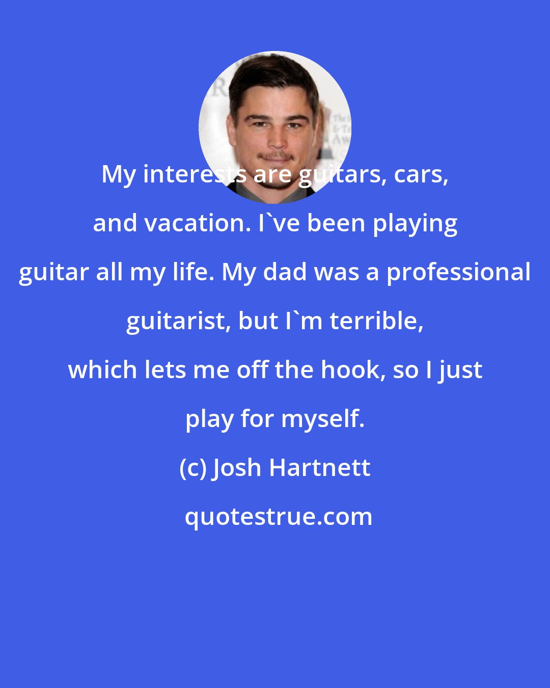 Josh Hartnett: My interests are guitars, cars, and vacation. I've been playing guitar all my life. My dad was a professional guitarist, but I'm terrible, which lets me off the hook, so I just play for myself.