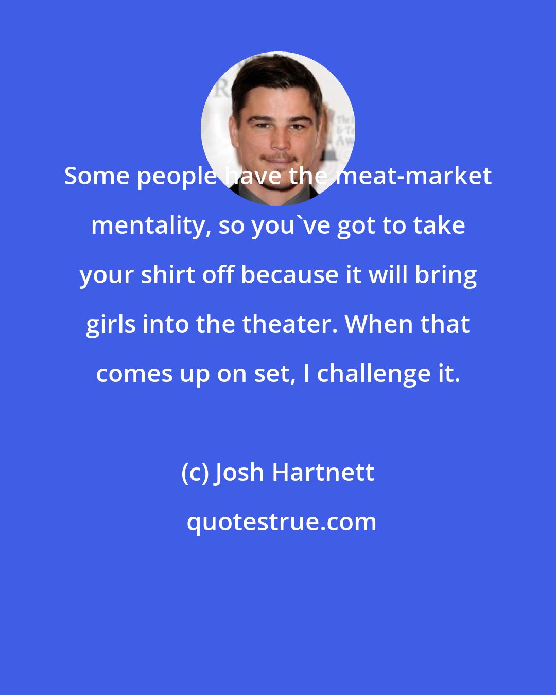 Josh Hartnett: Some people have the meat-market mentality, so you've got to take your shirt off because it will bring girls into the theater. When that comes up on set, I challenge it.