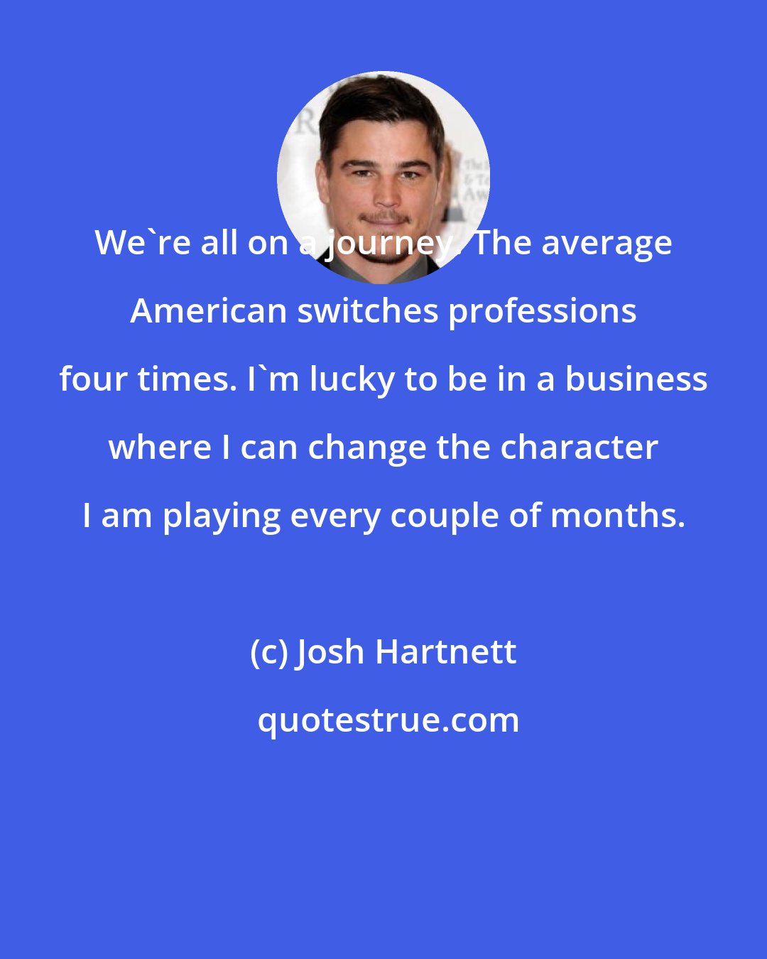 Josh Hartnett: We're all on a journey. The average American switches professions four times. I'm lucky to be in a business where I can change the character I am playing every couple of months.