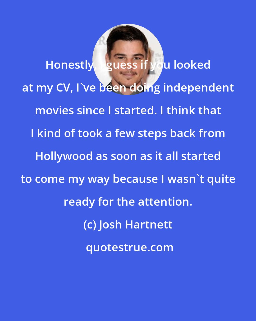 Josh Hartnett: Honestly, I guess if you looked at my CV, I've been doing independent movies since I started. I think that I kind of took a few steps back from Hollywood as soon as it all started to come my way because I wasn't quite ready for the attention.