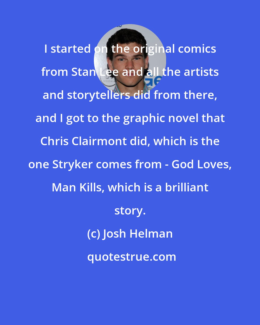 Josh Helman: I started on the original comics from Stan Lee and all the artists and storytellers did from there, and I got to the graphic novel that Chris Clairmont did, which is the one Stryker comes from - God Loves, Man Kills, which is a brilliant story.