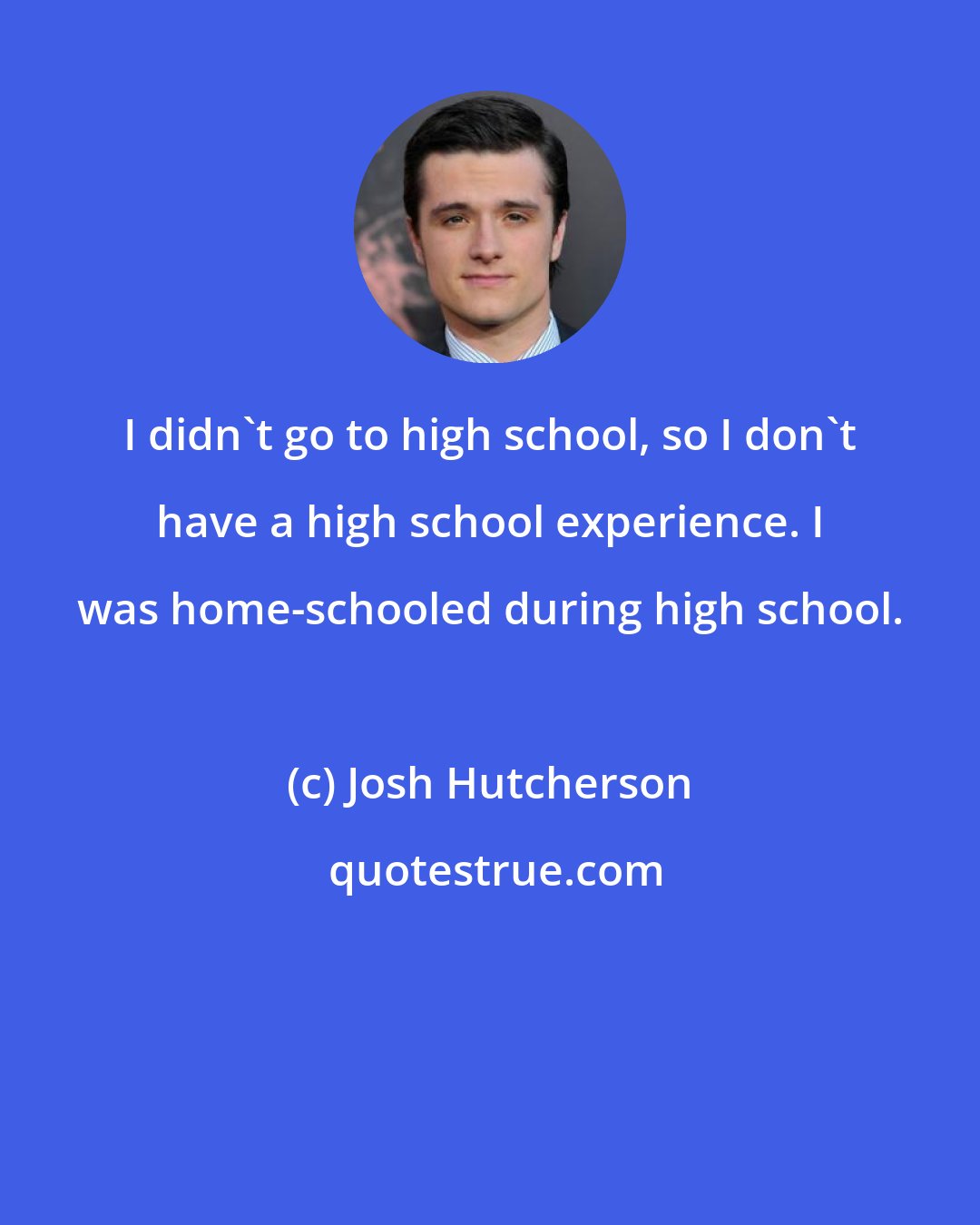 Josh Hutcherson: I didn't go to high school, so I don't have a high school experience. I was home-schooled during high school.