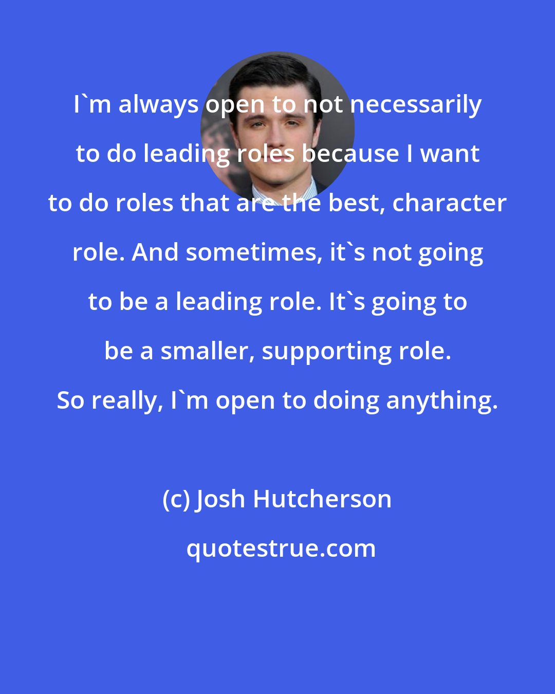 Josh Hutcherson: I'm always open to not necessarily to do leading roles because I want to do roles that are the best, character role. And sometimes, it's not going to be a leading role. It's going to be a smaller, supporting role. So really, I'm open to doing anything.
