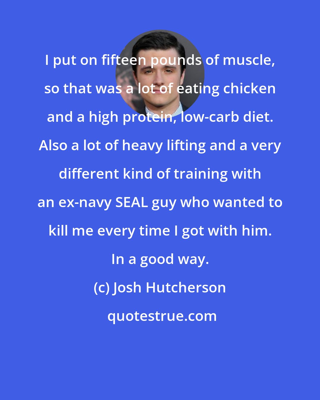 Josh Hutcherson: I put on fifteen pounds of muscle, so that was a lot of eating chicken and a high protein, low-carb diet. Also a lot of heavy lifting and a very different kind of training with an ex-navy SEAL guy who wanted to kill me every time I got with him. In a good way.