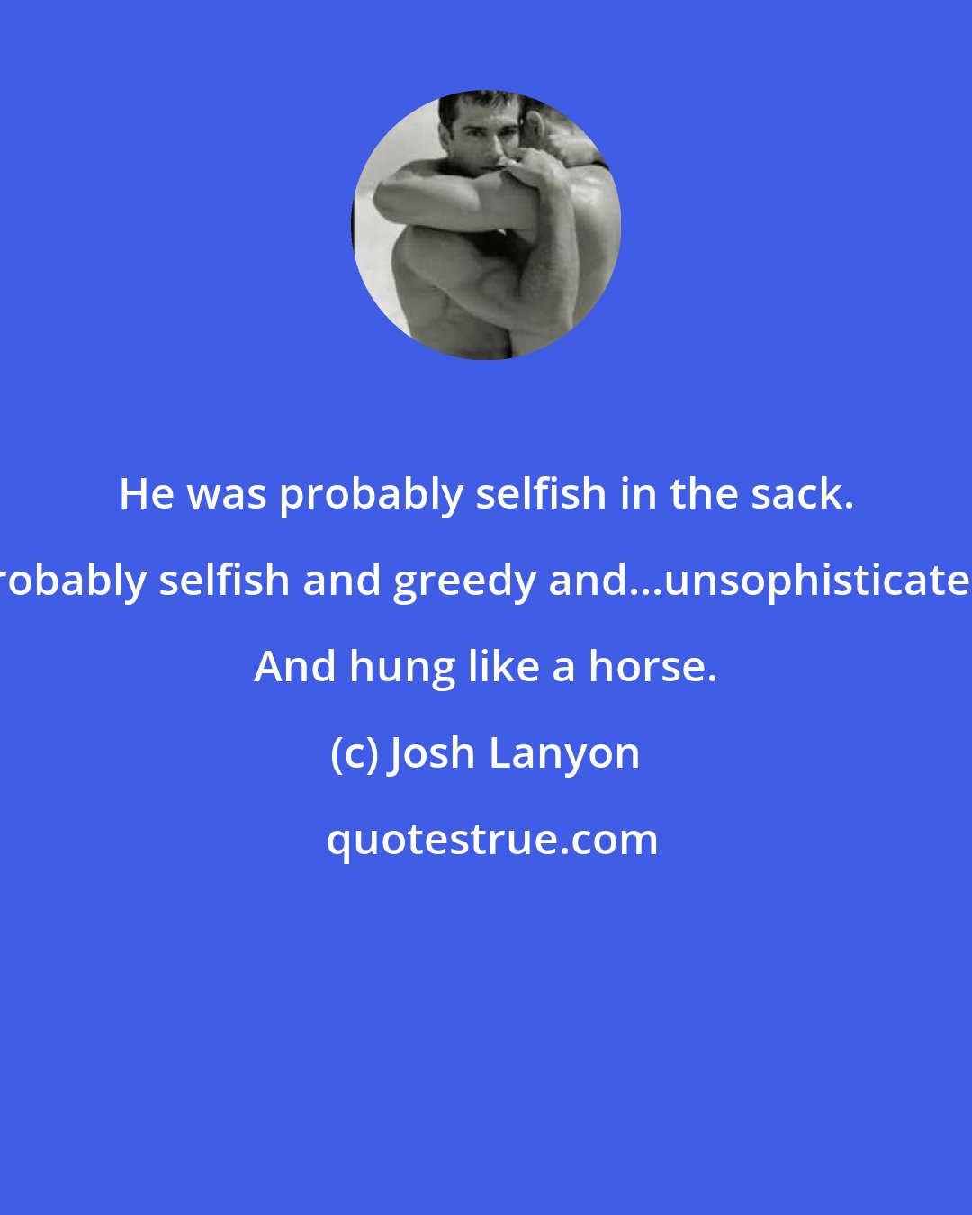 Josh Lanyon: He was probably selfish in the sack. Probably selfish and greedy and...unsophisticated. And hung like a horse.