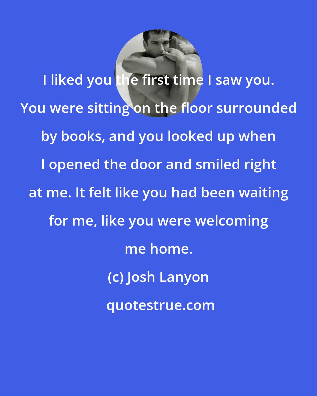 Josh Lanyon: I liked you the first time I saw you. You were sitting on the floor surrounded by books, and you looked up when I opened the door and smiled right at me. It felt like you had been waiting for me, like you were welcoming me home.