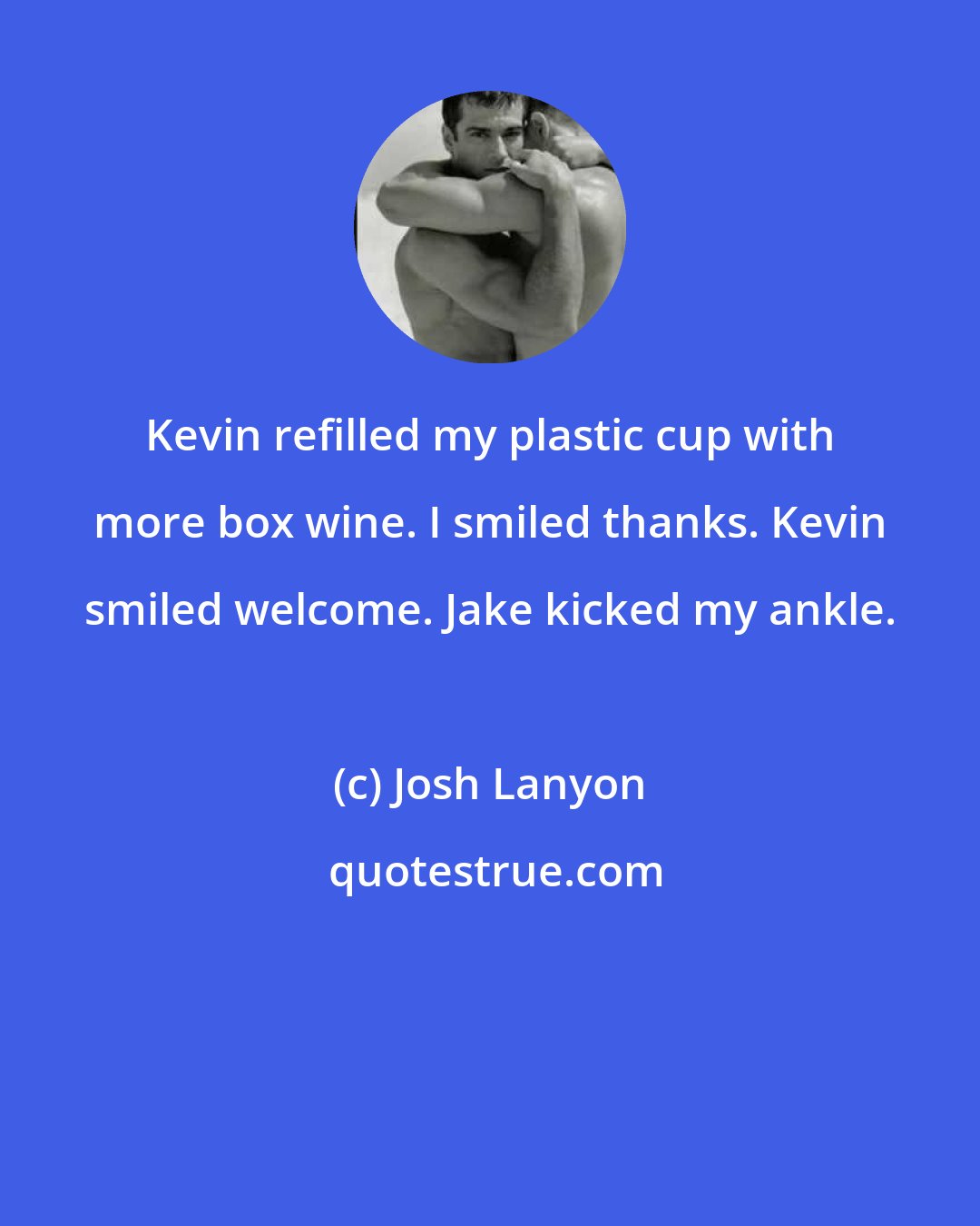 Josh Lanyon: Kevin refilled my plastic cup with more box wine. I smiled thanks. Kevin smiled welcome. Jake kicked my ankle.