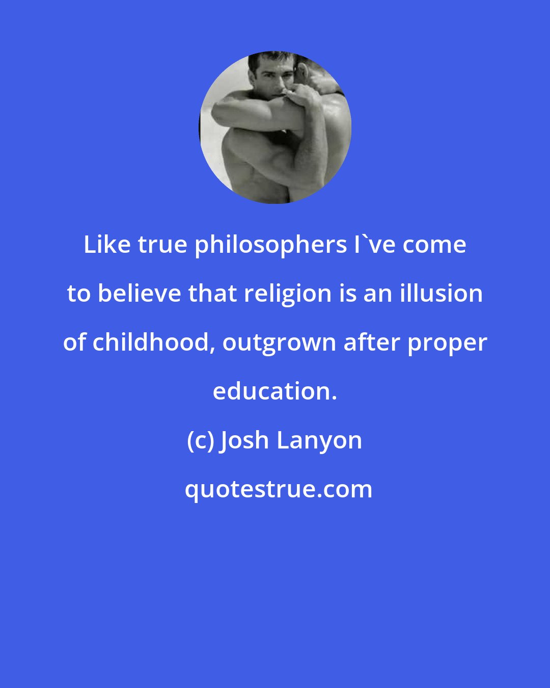 Josh Lanyon: Like true philosophers I've come to believe that religion is an illusion of childhood, outgrown after proper education.