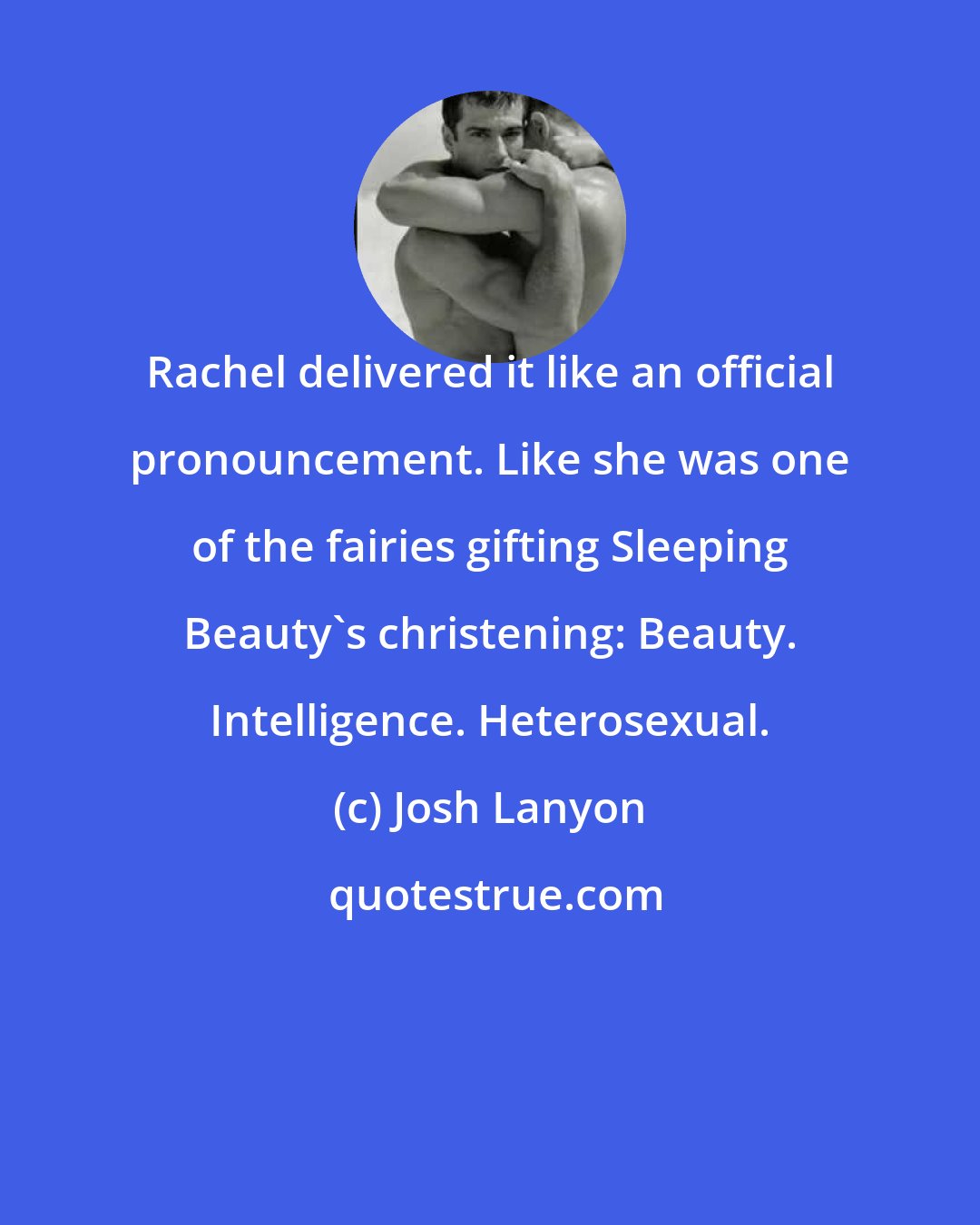 Josh Lanyon: Rachel delivered it like an official pronouncement. Like she was one of the fairies gifting Sleeping Beauty's christening: Beauty. Intelligence. Heterosexual.