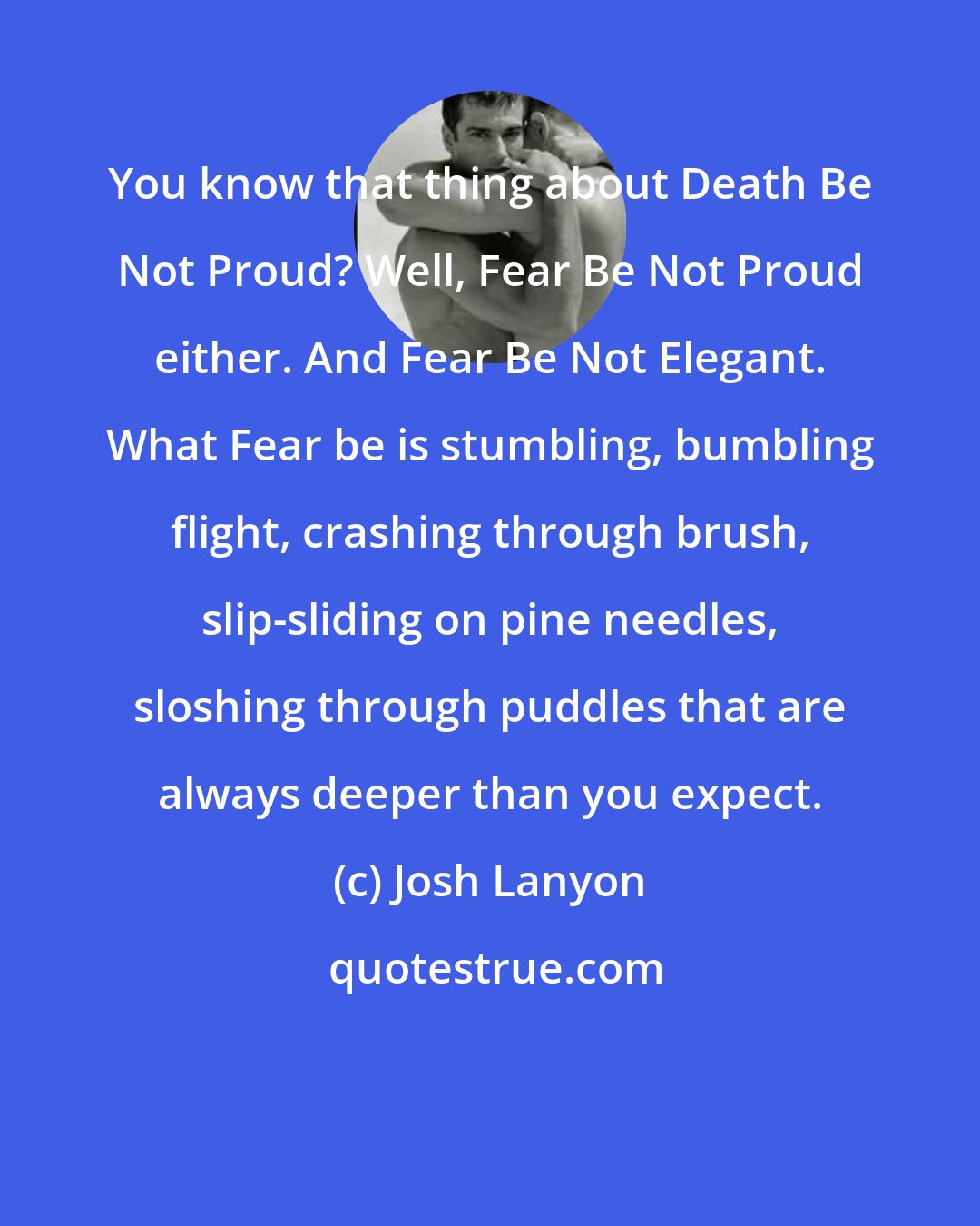 Josh Lanyon: You know that thing about Death Be Not Proud? Well, Fear Be Not Proud either. And Fear Be Not Elegant. What Fear be is stumbling, bumbling flight, crashing through brush, slip-sliding on pine needles, sloshing through puddles that are always deeper than you expect.