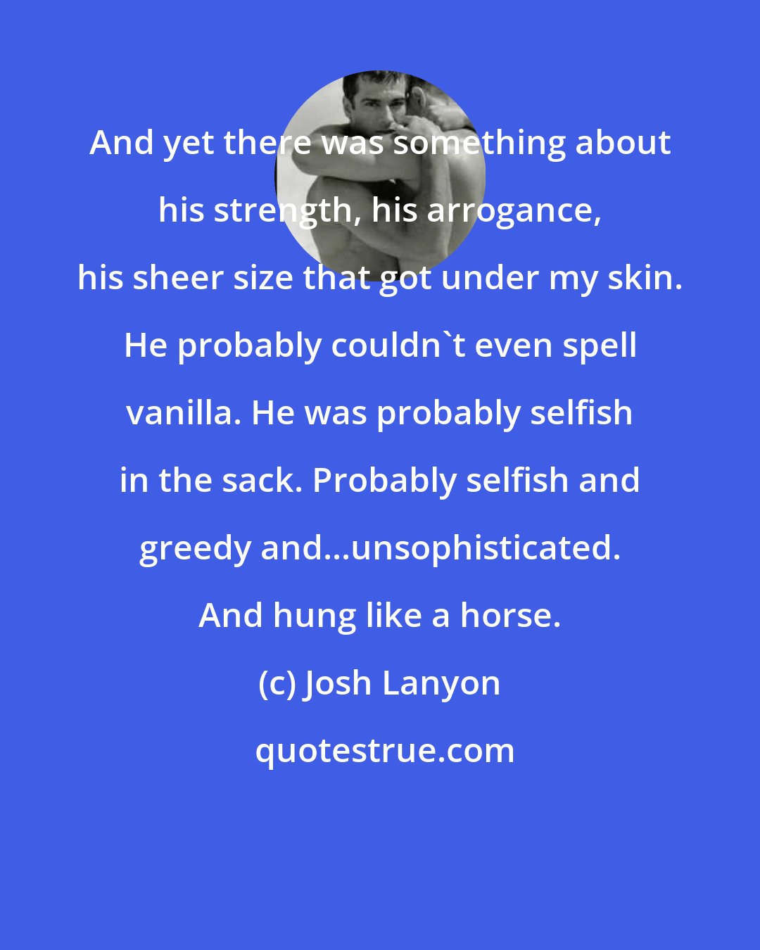 Josh Lanyon: And yet there was something about his strength, his arrogance, his sheer size that got under my skin. He probably couldn't even spell vanilla. He was probably selfish in the sack. Probably selfish and greedy and...unsophisticated. And hung like a horse.