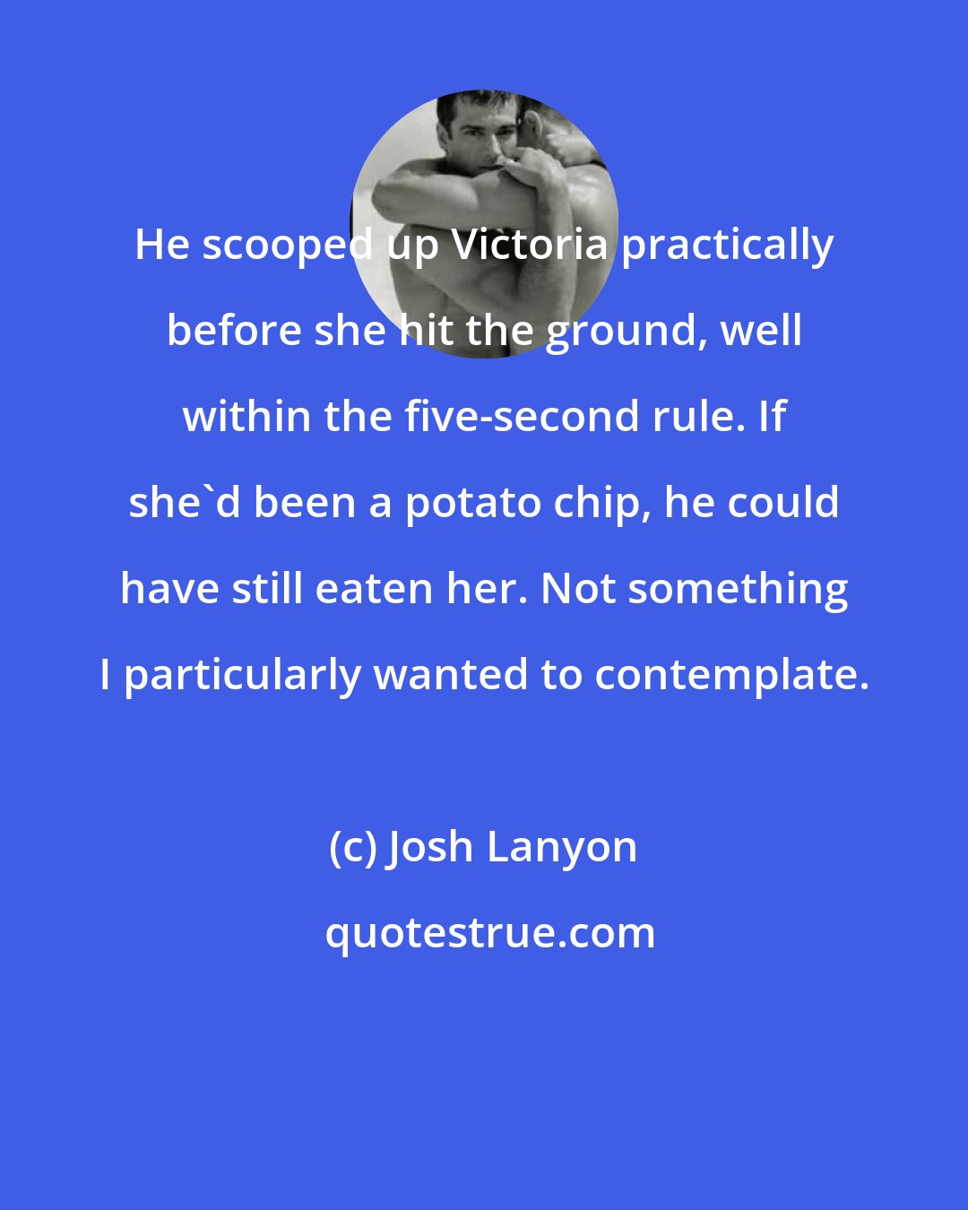 Josh Lanyon: He scooped up Victoria practically before she hit the ground, well within the five-second rule. If she'd been a potato chip, he could have still eaten her. Not something I particularly wanted to contemplate.