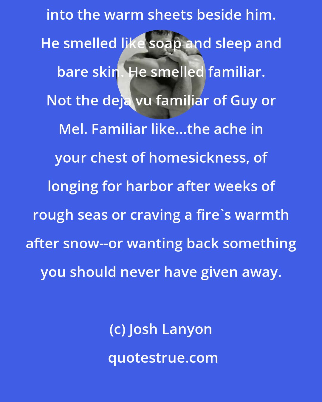 Josh Lanyon: He shifted over without comment, lifting the blankets, and I scrambled into the warm sheets beside him. He smelled like soap and sleep and bare skin. He smelled familiar. Not the deja vu familiar of Guy or Mel. Familiar like...the ache in your chest of homesickness, of longing for harbor after weeks of rough seas or craving a fire's warmth after snow--or wanting back something you should never have given away.