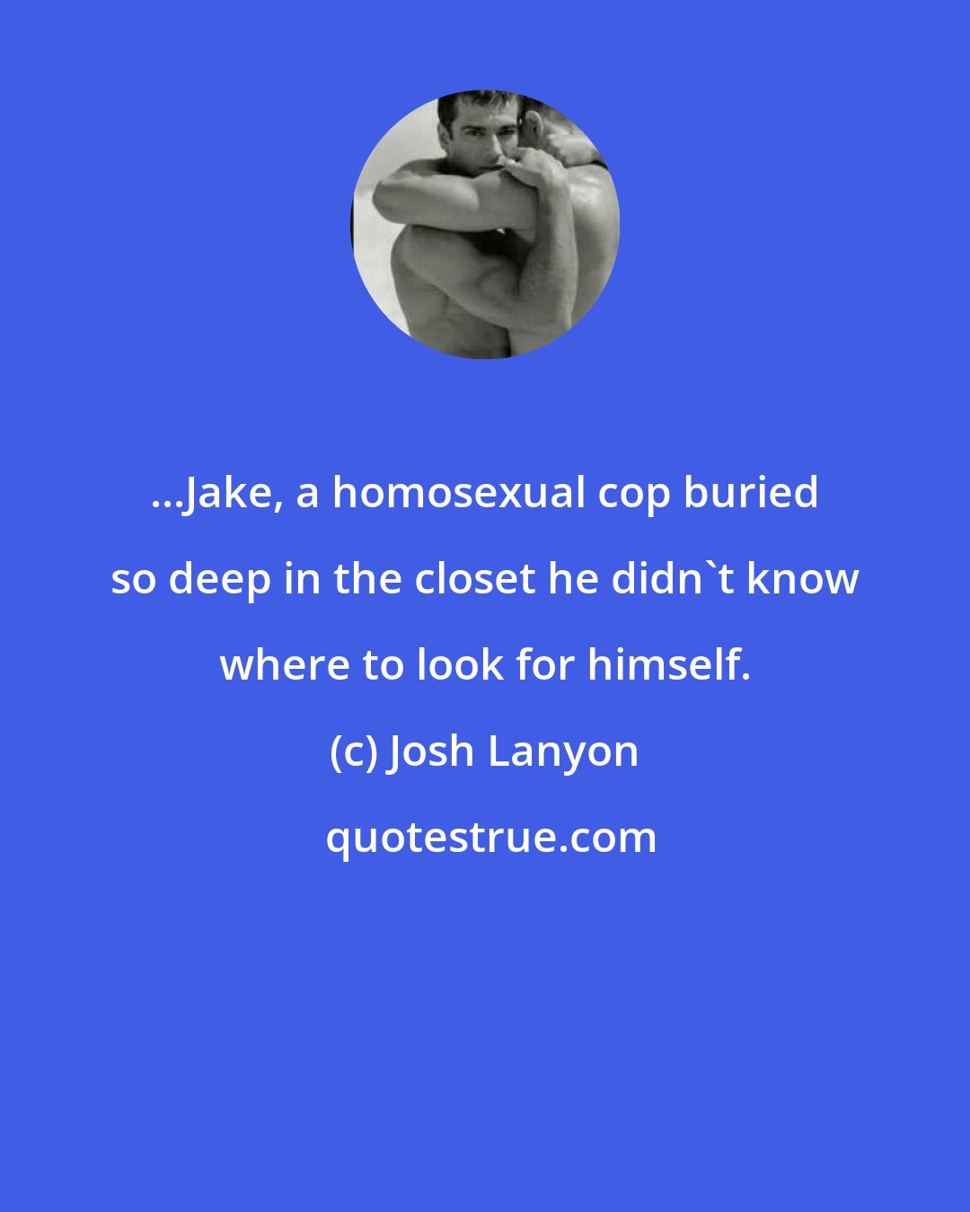 Josh Lanyon: ...Jake, a homosexual cop buried so deep in the closet he didn't know where to look for himself.