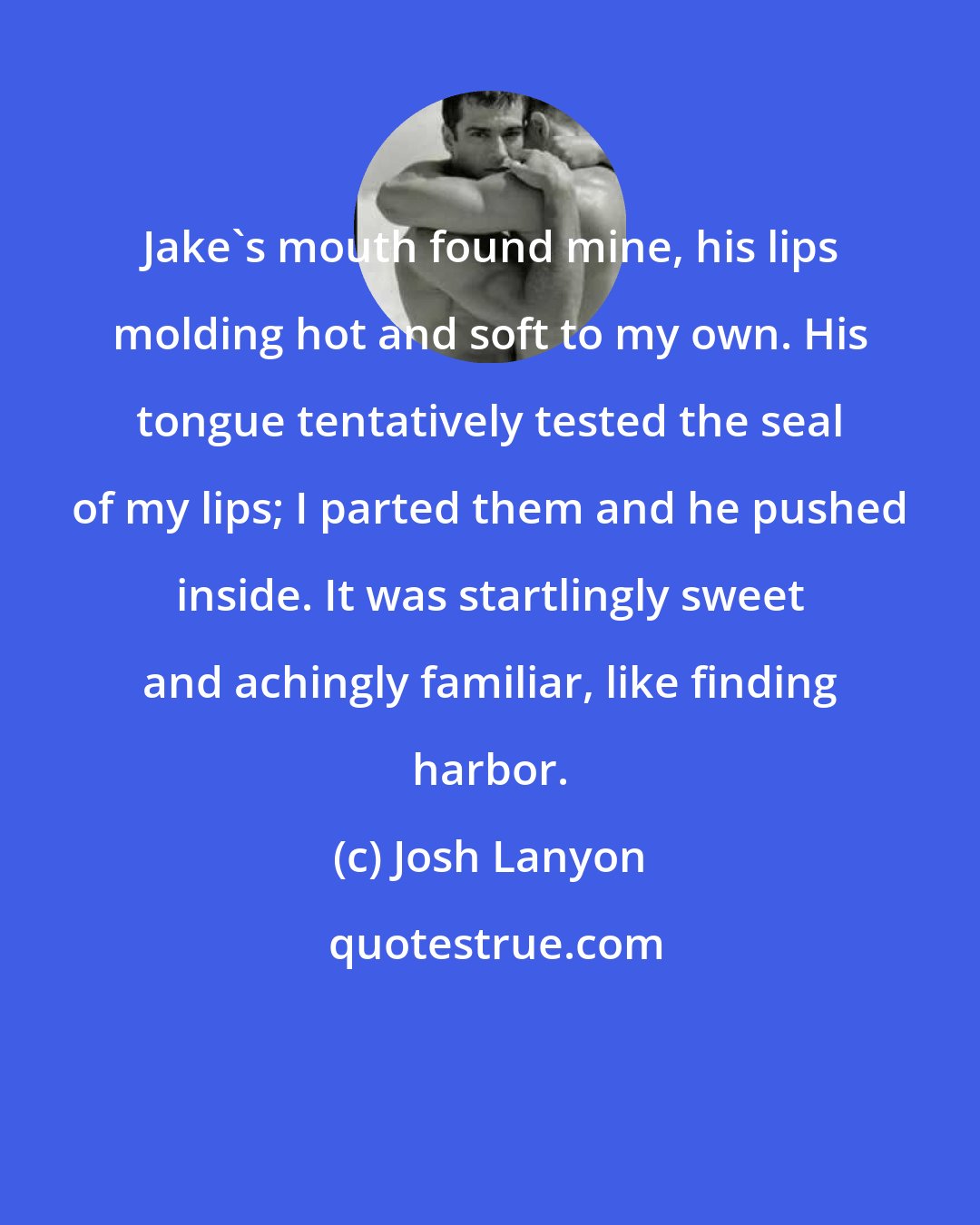 Josh Lanyon: Jake's mouth found mine, his lips molding hot and soft to my own. His tongue tentatively tested the seal of my lips; I parted them and he pushed inside. It was startlingly sweet and achingly familiar, like finding harbor.