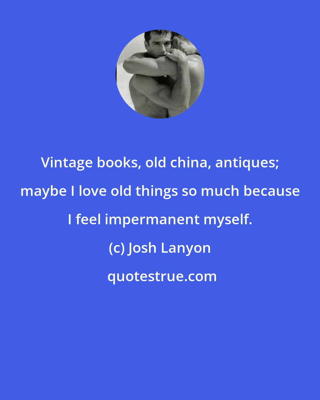 Josh Lanyon: Vintage books, old china, antiques; maybe I love old things so much because I feel impermanent myself.