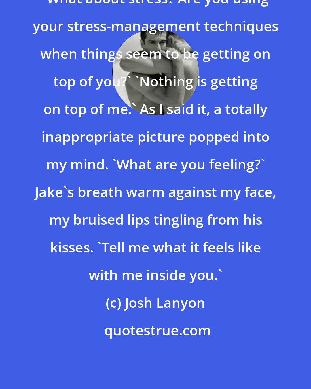 Josh Lanyon: 'What about stress? Are you using your stress-management techniques when things seem to be getting on top of you?' 'Nothing is getting on top of me.' As I said it, a totally inappropriate picture popped into my mind. 'What are you feeling?' Jake's breath warm against my face, my bruised lips tingling from his kisses. 'Tell me what it feels like with me inside you.'