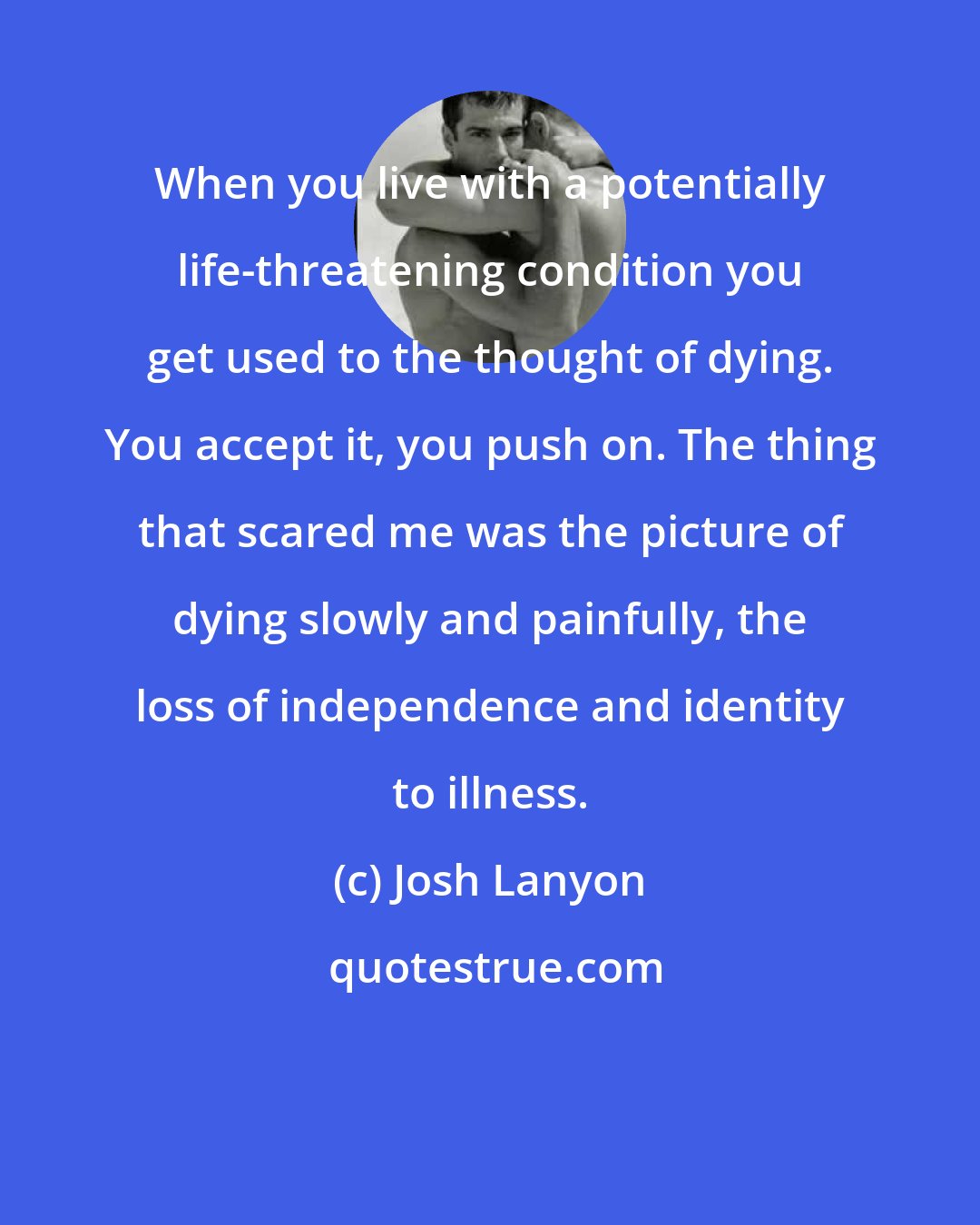 Josh Lanyon: When you live with a potentially life-threatening condition you get used to the thought of dying. You accept it, you push on. The thing that scared me was the picture of dying slowly and painfully, the loss of independence and identity to illness.