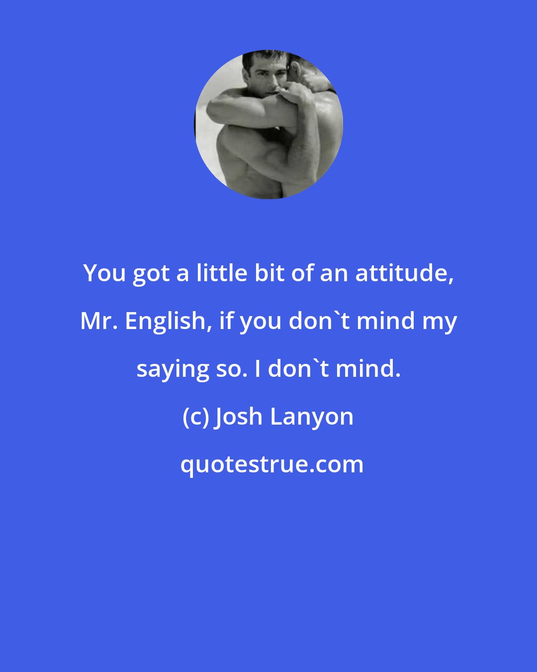 Josh Lanyon: You got a little bit of an attitude, Mr. English, if you don't mind my saying so. I don't mind.