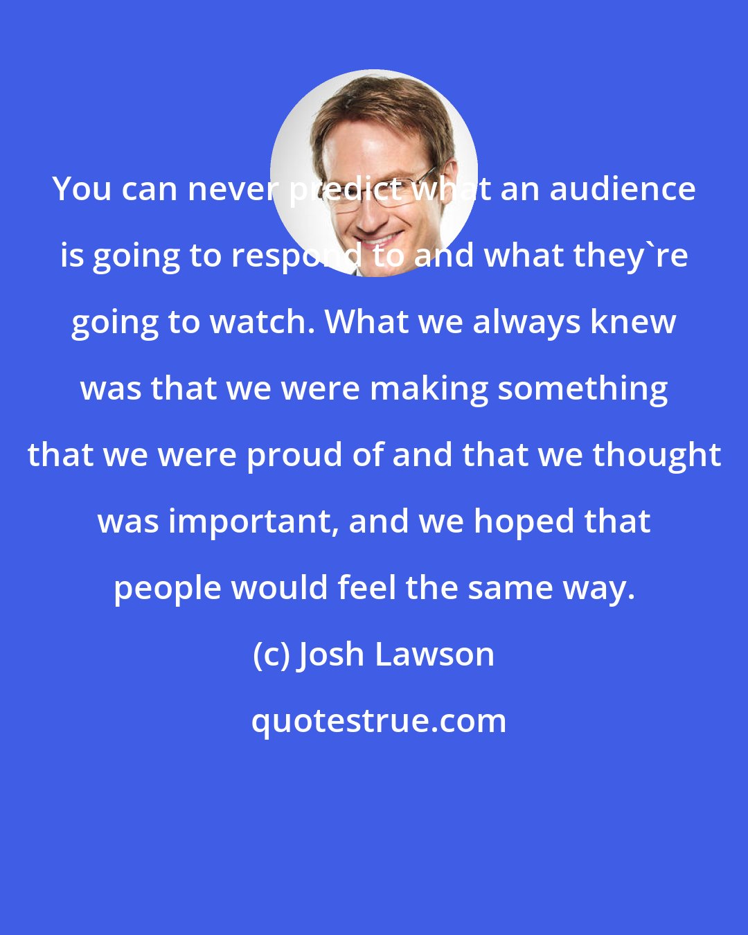 Josh Lawson: You can never predict what an audience is going to respond to and what they're going to watch. What we always knew was that we were making something that we were proud of and that we thought was important, and we hoped that people would feel the same way.