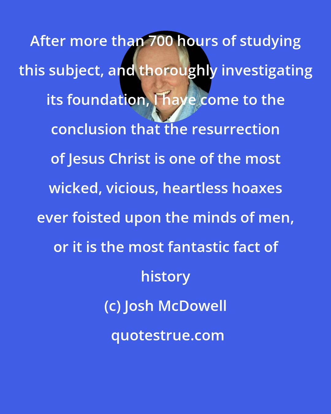 Josh McDowell: After more than 700 hours of studying this subject, and thoroughly investigating its foundation, I have come to the conclusion that the resurrection of Jesus Christ is one of the most wicked, vicious, heartless hoaxes ever foisted upon the minds of men, or it is the most fantastic fact of history